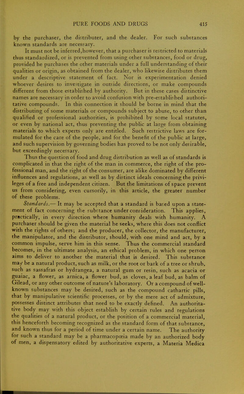 by the purchaser, the distributer, and the dealer. For such substances known standards are necessary. It must not be inferred,however, that a purchaser is restricted to materials thus standardized, or is prevented from using other substances, food or drug, provided he purchases the other materials under a full understanding of their qualities or origin, as obtained from the dealer, who likewise distributes them under a descriptive statement of fact. Nor is experimentation denied whoever desires to investigate in outside directions, or make compounds different from those established by authority. But in these cases distinctive names are necessary in order to avoid confusion with pre-established authori- tative compounds. In this connection it should be borne in mind that the distributing of some materials or compounds subject to abuse, to other than qualified or professional authorities, is prohibited by some local statutes, or even by national act, thus preventing the public at large from obtaining materials to which experts only are entitled. Such restrictive laws are for- mulated for the care of the people, and for the benefit of the public at large, and such supervision by governing bodies has proved to be not only desirable, but exceedingly necessary. Thus the question of food and drug distribution as well as of standards is complicated in that the right of the man in commerce, the right of the pro- fessional man, and the right of the consumer, are alike dominated by different influences and regulations, as well as by distinct ideals concerning the privi- leges of a free and independent citizen. But the limitations of space prevent us from considering, even cursorily, in this article, the greater number of these problems. Standards.— It may be accepted that a standard is based upon a state- ment of fact concerning the substance under consideration. This applies, practically, in every direction where humanity deals with humanity. A purchaser should be given the material he seeks, where this does not conflict with the rights of others; and the producer, the collector, the manufacturer, the manipulator, and the distributor, should, with one mind and act, by a common impulse, serve him in this sense. Thus the commercial standard becomes, in the ultimate analysis, an ethical problem, in which one person aims to deliver to another the material that is desired. This substance may be a natural product, such as milk, or the root or bark of a tree or shrub, such as sassafras or hydrangea, a natural gum or resin, such as acacia or guaiac, a flower, as arnica, a flower bud, as cloves, a leaf bud, as balm of Gilead, or any other outcome of nature's laboratory. Or a compound of well- known substances may be desired, such as the compound cathartic pills, that by manipulative scientific processes, or by the mere act of admixture, possesses distinct attributes that need to be exactly defined. An authorita- tive body may with this object establish by certain rules and regulations the qualities of a natural product, or the position of a commercial material, this henceforth becoming recognized as the standard form of that substance, and known thus for a period of time under a certain name. The authority for such a standard may be a pharmacopoeia made by an authorized body of men, a dispensatory edited by authoritative experts, a Materia Medica