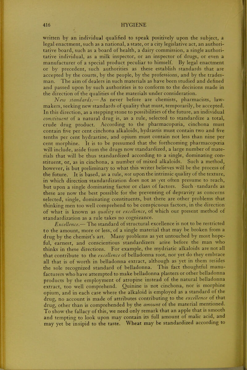 written by an individual qualified to speak positively upon the subject, a legal enactment, such as a national, a state, or a city legislative act, an authori- tative board, such as a board of health, a dairy commission, a single authori- tative individual, as a milk inspector, or an inspector of drugs, or even a manufacturer of a special product peculiar to himself. By legal enactment or by precedent, such authorities as these establish standards that are accepted by the courts, by the people, by the professions, and by the trades- man. The aim of dealers in such materials as have been studied and defined and passed upon by such authorities is to conform to the decisions made in the direction of the qualities of the materials under consideration. New standards.— As never before are chemists, pharmacists, law- makers, seeking new standards of quality that must, temporarily, be accepted. In this direction, as a stepping stone to possibilities of the future, an individual constituent of a natural drug is, as a rule, selected to standardize a total, crude drug product. According to the pharmacopoeia, cinchona must contain five per cent cinchona alkaloids, hydrastis must contain two and five tenths per cent hydrastine, and opium must contain not less than nine per cent morphine. It is to be presumed that the forthcoming pharmacopoeia will include, aside from the drugs now standardized, a large number of mate- rials that will be thus standardized according to a single, dominating con- stituent, or, as in cinchona, a number of mixed alkaloids. Such a method, however, is but preliminary to what this writer believes will be the process of the future. It is based, as a rule, not upon the intrinsic quality of the texture, in which direction standardization does not as yet often presume to reach, but upon a single dominating factor or class of factors. Such tandards as these are now the best possible for the preventing of depravity as concerns selected, single, dominating constituents, but there are other problems that thinking men too well comprehend to be conspicuous factors, in the direction of what is known as quality or excellence, of which our present method of standardization as a rule takes no cognizance. Excellence.— The standard of structural excellence is not to be restricted to the amount, more or less, of a single material that may be broken from a drug by the chemist's art. Many problems as yet untouched by most hope- ful, earnest, and conscientious standardizers arise before the man who thinks in these directions. For example, the mydriatic alkaloids are not all that contribute to the excellence of belladonna root, nor yet do they embrace all that is of worth in belladonna extract, although as yet in them resides the sole recognized standard of belladonna. This fact thoughtful manu- facturers who have attempted to make belladonna plasters or other belladonna products by the employment of atropine instead of the natural belladonna extract, too well comprehend. Quinine is not cinchona, nor is morphine opium, and in each case where the alkaloid is employed as a standard of the drug, no account is made of attributes contributing to the excellence of that drug, other than is comprehended by the amount of the material mentioned. To show the fallacy of this, we need only remark that an apple that is smooth and tempting to look upon may contain its full amount of malic acid, and may yet be insipid to the taste. Wheat may be standardized according to