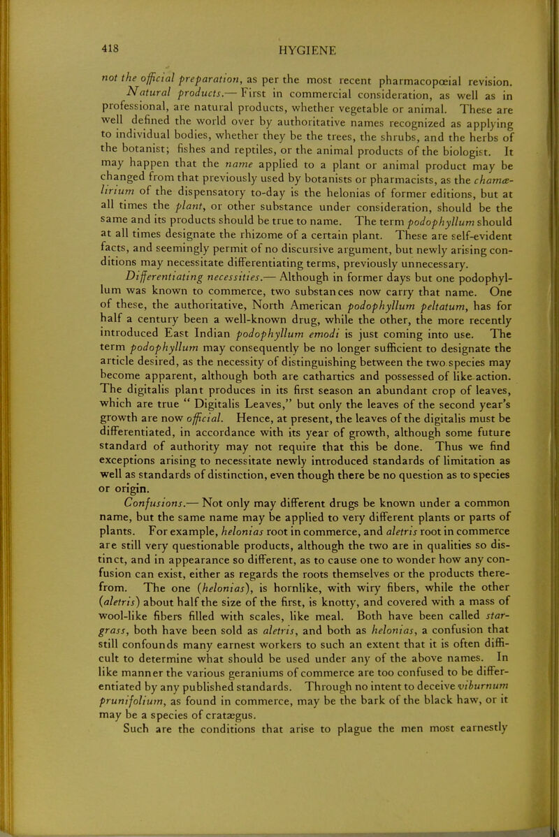 not the official preparation, as per the most recent pharmacopceial revision. Natural products.— First in commercial consideration, as well as in professional, are natural products, whether vegetable or animal. These are well defined the world over by authoritative names recognized as applying to individual bodies, whether they be the trees, the shrubs, and the herbs of the botanist; fishes and reptiles, or the animal products of the biologist. It may happen that the name applied to a plant or animal product may be changed from that previously used by botanists or pharmacists, as the chamce- lirium of the dispensatory to-day is the helonias of former editions, but at all times the plant, or other substance under consideration, should be the same and its products should be true to name. The term podophyllum should at all times designate the rhizome of a certain plant. These are self-evident facts, and seemingly permit of no discursive argument, but newly arising con- ditions may necessitate differentiating terms, previously unnecessary. Differentiating necessities.— Although in former days but one podophyl- lum was known to commerce, two substances now carry that name. One of these, the authoritative, North American podophyllum peltatum, has for half a century been a well-known drug, while the other, the more recently introduced East Indian podophyllum emodi is just coming into use. The term podophyllum may consequently be no longer sufficient to designate the article desired, as the necessity of distinguishing between the two species may become apparent, although both are cathartics and possessed of like-action. The digitalis plant produces in its first season an abundant crop of leaves, which are true  Digitalis Leaves, but only the leaves of the second year's growth are now official. Hence, at present, the leaves of the digitalis must be differentiated, in accordance with its year of growth, although some future standard of authority may not require that this be done. Thus we find exceptions arising to necessitate newly introduced standards of limitation as well as standards of distinction, even though there be no question as to species or origin. Confusions.— Not only may different drugs be known under a common name, but the same name may be applied to very different plants or parts of plants. For example, helonias root in commerce, and aletris root in commerce are still very questionable products, although the two are in qualities so dis- tinct, and in appearance so different, as to cause one to wonder how any con- fusion can exist, either as regards the roots themselves or the products there- from. The one {helonias), is hornlike, with wiry fibers, while the other {aletris) about half the size of the first, is knotty, and covered with a mass of wool-like fibers filled with scales, like meal. Both have been called star- grass, both have been sold as aletris, and both as helonias, z confusion that still confounds many earnest workers to such an extent that it is often diffi- cult to determine what should be used under any of the above names. In like manner the various geraniums of commerce are too confused to be differ- entiated by any published standards. Through no intent to deceive viburnum prunifolium, as found in commerce, may be the bark of the black haw, or it may be a species of Crataegus. Such are the conditions that arise to plague the men most earnestly