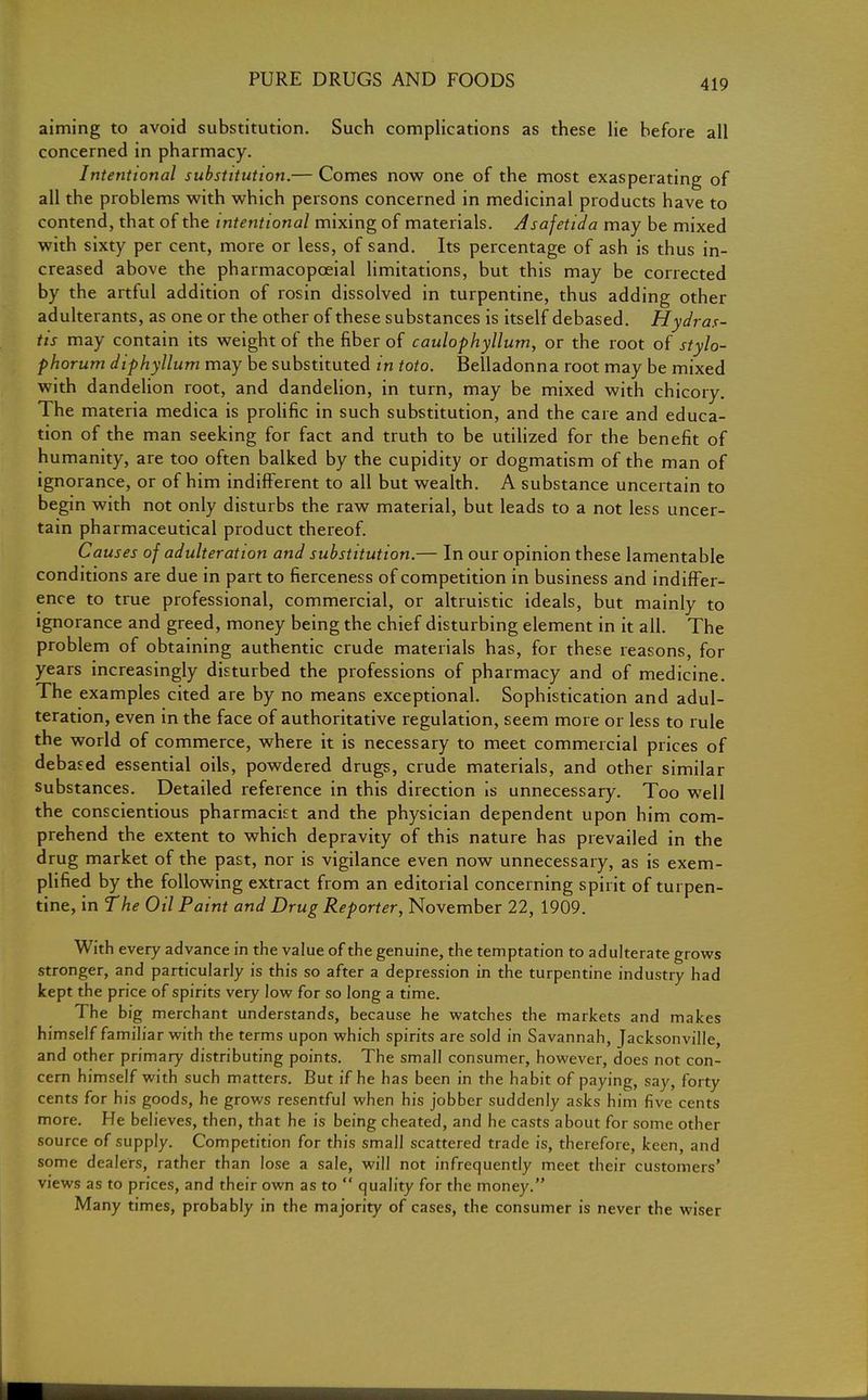 aiming to avoid substitution. Such complications as these lie before all concerned in pharmacy. Intentional substitution.— Comes now one of the most exasperating of all the problems with which persons concerned in medicinal products have to contend, that of the intentional mixing of materials. Asafetida may be mixed with sixty per cent, more or less, of sand. Its percentage of ash is thus in- creased above the pharmacopceial limitations, but this may be corrected by the artful addition of rosin dissolved in turpentine, thus adding other adulterants, as one or the other of these substances is itself debased. Hydras- tis may contain its weight of the fiber of caulophyllum, or the root of stylo- phorum diphyllum may be substituted in toto. Belladonna root may be mixed with dandelion root, and dandelion, in turn, may be mixed with chicory The materia medica is prolific in such substitution, and the care and educa- tion of the man seeking for fact and truth to be utilized for the benefit of humanity, are too often balked by the cupidity or dogmatism of the man of ignorance, or of him indifferent to all but wealth. A substance uncertain to begin with not only disturbs the raw material, but leads to a not less uncer- tain pharmaceutical product thereof. Causes of adulteration and substitution.— In our opinion these lamentable conditions are due in part to fierceness of competition in business and indiffer- ence to true professional, commercial, or altruistic ideals, but mainly to ignorance and greed, money being the chief disturbing element in it all. The problem of obtaining authentic crude materials has, for these reasons, for years increasingly disturbed the professions of pharmacy and of medicine. The examples cited are by no means exceptional. Sophistication and adul- teration, even in the face of authoritative regulation, seem more or less to rule the world of commerce, where it is necessary to meet commercial prices of debased essential oils, powdered drugs, crude materials, and other similar substances. Detailed reference in this direction is unnecessary. Too well the conscientious pharmacist and the physician dependent upon him com- prehend the extent to which depravity of this nature has prevailed in the drug market of the past, nor is vigilance even now unnecessary, as is exem- plified by the following extract from an editorial concerning spirit of turpen- tine, in the Oil Paint and Drug Reporter, November 22, 1909. With every advance in the value of the genuine, the temptation to adulterate grows stronger, and particularly is this so after a depression in the turpentine industry had kept the price of spirits very low for so long a time. The big merchant understands, because he watches the markets and makes himself familiar with the terms upon which spirits are sold in Savannah, Jacksonville, and other primary distributing points. The small consumer, however, does not con- cern himself with such matters. But if he has been in the habit of paying, say, forty cents for his goods, he grows resentful when his jobber suddenly asks him five cents more. He believes, then, that he is being cheated, and he casts about for some other source of supply. Competition for this small scattered trade is, therefore, keen, and some dealers, rather than lose a sale, will not infrequently meet their customers' views as to prices, and their own as to  quality for the money. Many times, probably in the majority of cases, the consumer is never the wiser