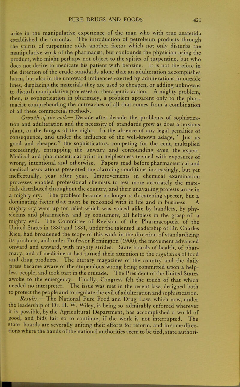 arise in the manipulative experience of the man who with true asafetida established the formula. The introduction of petroleum products through the spirits of turpentine adds another factor which not only disturbs the manipulative work of the pharmacist, but confounds the physician using the product, who might perhaps not object to the spirits of turpentine, but who does not desire to medicate his patient with benzine. It is not therefore in the direction of the crude standards alone that an adulteration accomplishes harm, but also in the untoward influences exerted by adulterations in outside lines, displacing the materials they are used to cheapen, or adding unknowns to disturb manipulative processes or therapeutic action. A mighty problem, then, is sophistication in pharmacy, a problem apparent only to the phar- macist comprehending the outreaches of all that comes from a combination of all these commercial methods. Growth of the evil.— Decade after decade the problems of sophistica- tion and adulteration and the necessity of standards grew as does a noxious plant, or the fungus of the night. In the absence of anv legal penalties of consequence, and under the influence of the well-known adage,  Just as good and cheaper, the sophisticators, competing for the cent, multiplied exceedingly, entrapping the unwary and confounding even the expert. Medical and pharmaceutical print in helplessness teemed with exposures of wrong, intentional and otherwise. Papers read before pharmaceutical and medical associations presented the alarming conditions increasingly, but yet ineffectually, year after year. Improvements in chemical examination processes enabled professional chemists to test more accurately the mate- rials distributed throughout the country, and their unavailing protests arose in a mighty cry. The problem became no longer a threatening specter, but a dominating factor that must be reckoned with in life and in business. A mighty cry went up for relief which was voiced alike by handlers, by phy- sicians and pharmacists and by consumers, all helpless in the grasp of a mighty evil. The Committee of Revision of the Pharmacopoeia of the United States in 1880 and 1881, under the talented leadership of Dr. Charles Rice, had broadened the scope of this work in the direction of standardizing its products, and under Professor Remington (1900), the movement advanced onward and upward, with mighty strides. State boards of health, of phar- macy, and of medicine at last turned their attention to the regulation of food and drug products. The literary magazines of the country and the daily press became aware of the stupendous wrong being committed upon a help- less people, and took part in the crusade. The President of the United States awoke to the emergency. Finally, Congress felt the touch of that which needed no interpreter. The issue was met in the recent law, designed both to protect the people and to regulate the evil of adulteration and sophistication. Results.— The National Pure Food and Drug Law, which now, under the leadership of Dr. H. W. Wiley, is being so admirably enforced wherever it is possible, by the Agricultural Department, has accomplished a world of good, and bids fair so to continue, if the work is not interrupted. The state boards are severally uniting their efforts for reform, and in some direc- tions where the hands of the national authorities seem to be tied, state authori-