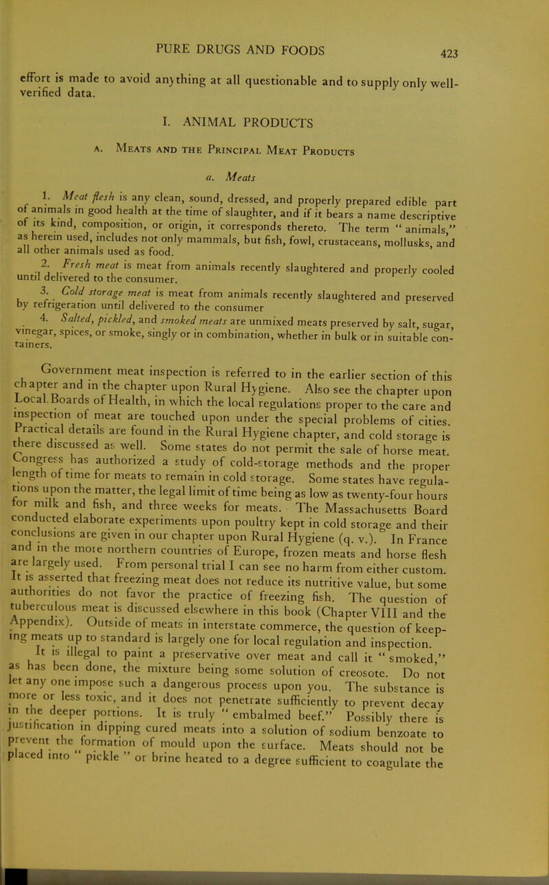 423 effort is made to avoid an> thing at all questionable and to supply only well- verified data. I. ANIMAL PRODUCTS a. Meats and the Principal Meat Products a. Meats 1. Meat flesh is any clean, sound, dressed, and properly prepared edible part of an.mals m good health at the time of slaughter, and if it bears a name descriptive of its kind, composition, or origin, it corresponds thereto. The term  animals  as herein used, includes not only mammals, but fish, fowl, crustaceans, mollusks and all other animals used as food. 2. Fresh meat is meat from animals recently slaughtered and properly cooled until delivered to the consumer. 3. Cold storage meat is meat from animals recently slaughtered and preserved by refrigeration until delivered to the consumer 4. Salted, pickled, and smoked meats are unmixed meats preserved by salt sugar vinegar, spices, or smoke, singly or in combination, whether in bulk or in suitable con- tainers Government meat inspection is referred to in the earlier section of this ch apter and in the chapter upon Rural Hygiene. Also see the chapter upon Local. Boards of Health, in which the local regulations proper to the care and inspection of meat are touched upon under the special problems of cities Practical details are found in the Rural Hygiene chapter, and cold storage is there discussed as well. Some states do not permit the sale of horse meat Congress has authorized a study of cold-storage methods and the proper iength of time for meats to remain in cold storage. Some states have regula- tions upon the matter, the legal limit of time being as low as twenty-four hours tor milk and fish, and three weeks for meats. The Massachusetts Board conducted elaborate experiments upon poultry kept in cold storage and their conclusions are given in our chapter upon Rural Hygiene (q. v.). In France and in the moie northern countries of Europe, frozen meats and horse flesh are largely used. From personal trial I can see no harm from either custom. It is asserted that freezing meat does not reduce its nutritive value, but some authorities do not favor the practice of freezing fish. The question of tuberculous meat is discussed elsewhere in this book (Chapter VIII and the Appendix). Outside of meats in interstate commerce, the question of keep- ing meats up to standard is largely one for local regulation and inspection. It is illegal to paint a preservative over meat and call it smoked  as has been done, the mixture being some solution of creosote. Do not let any one impose such a dangerous process upon you. The substance is more or less toxic, and it does not penetrate sufficiently to prevent decay •n the deeper portions. It is truly  embalmed beef. Possibly there is justincation in dipping cured meats into a solution of sodium benzoate to prevent the formation of mould upon the surface. Meats should not be placed into pickle  or brine heated to a degree sufficient to coagulate the