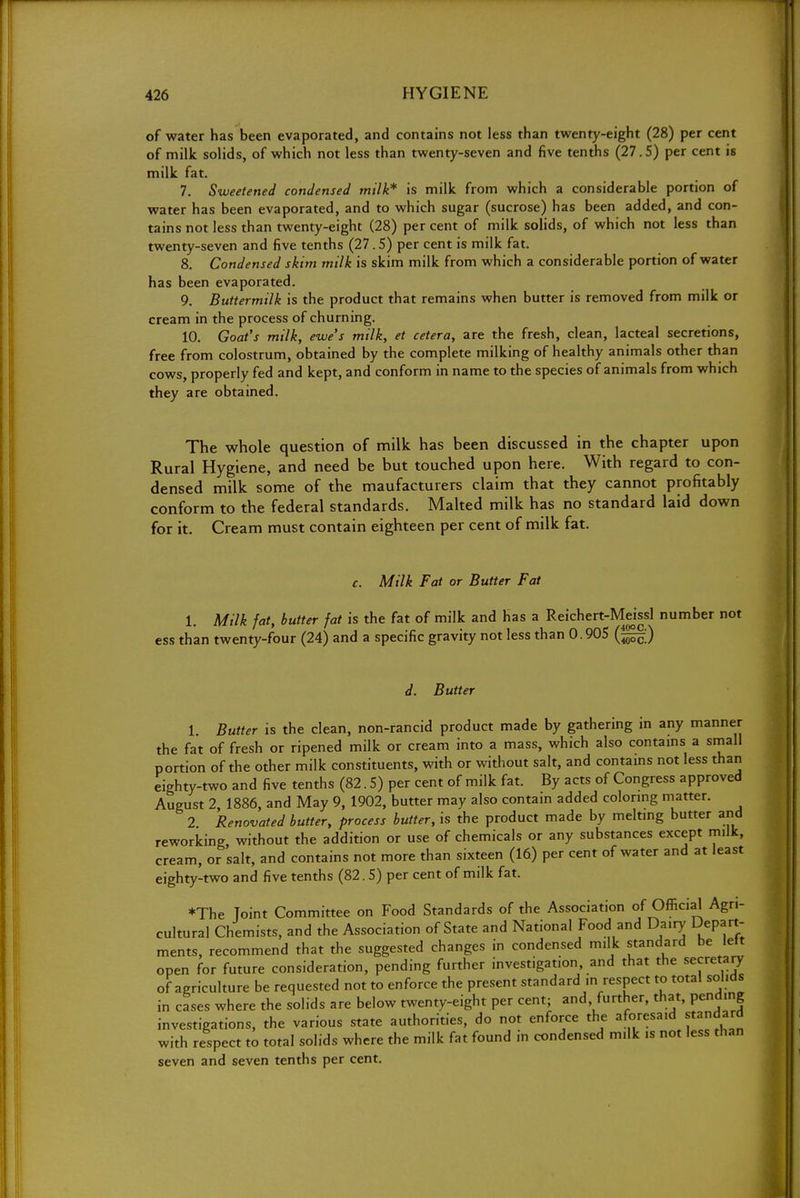 of water has been evaporated, and contains not less than twenty-eight (28) per cent of milk solids, of which not less than twenty-seven and five tenths (27.5) per cent is milk fat. 7. Sweetened condensed milk* is milk from which a considerable portion of water has been evaporated, and to which sugar (sucrose) has been added, and con- tains not less than twenty-eight (28) per cent of milk solids, of which not less than twenty-seven and five tenths (27.5) per cent is milk fat. 8. Condensed skim milk is skim milk from which a considerable portion of water has been evaporated. 9. Buttermilk is the product that remains when butter is removed from milk or cream in the process of churning. 10. Goat's milk, ewe's milk, et cetera, are the fresh, clean, lacteal secretions, free from colostrum, obtained by the complete milking of healthy animals other than cows, properly fed and kept, and conform in name to the species of animals from which they are obtained. The whole question of milk has been discussed in the chapter upon Rural Hygiene, and need be but touched upon here. With regard to con- densed milk some of the maufacturers claim that they cannot profitably conform to the federal standards. Malted milk has no standard laid down for it. Cream must contain eighteen per cent of milk fat. c. Milk Fat or Butter Fat 1. Milk fat, butter fat is the fat of milk and has a Reichert-Meissl number not ess than twenty-four (24) and a specific gravity not less than 0.905 (^;) d. Butter 1. Butter is the clean, non-rancid product made by gathering in any manner the fat of fresh or ripened milk or cream into a mass, which also contains a small portion of the other milk constituents, with or without salt, and contains not less than eighty-two and five tenths (82.5) per cent of milk fat. By acts of Congress approved August 2, 1886, and May 9, 1902, butter may also contain added coloring matter. 2 Renovated butter, process butter, is the product made by melting butter and reworking without the addition or use of chemicals or any substances except milk, cream, or salt, and contains not more than sixteen (16) per cent of water and at least eighty-two and five tenths (82.5) per cent of milk fat. *The Toint Committee on Food Standards of the Association of Official Agri- cultural Chemists, and the Association of State and National Food and Dairy Depart- ments, recommend that the suggested changes in condensed milk standard be left open for future consideration, pending further investigation, and that the secretary of agriculture be requested not to enforce the present standard in respect to total solids in cases where the solids are below twenty-eight per cent; and further, that, pending investigations, the various state authorities, do not enforce the aforesaid standard with respect to total solids where the milk fat found in condensed milk is not less than seven and seven tenths per cent.