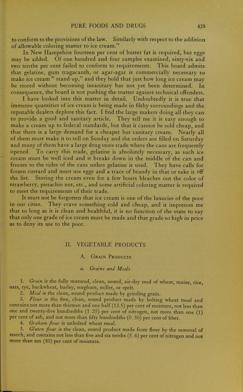 to conform to the provisions of the law. Similarly with respect to the addition of allowable coloring matter to ice cream. In New Hampshire fourteen per cent of butter fat is required, but eggs: may be added. Of one hundred and four samples examined, sixty-six and two tenths per cent failed to conform to requirements. This board admits that gelatine, gum tragacanth, or agar-agar is commercially necessary to make ice cream  stand up, and they hold that just how long ice cream may be stored without becoming insanitary has not yet been determined. In consequence, the board is not pushing the matter against technical offenders. I have looked into this matter in detail. Undoubtedly it is true that immense quantities of ice cream is being made in filthy surroundings and the reputable dealers deplore this fact. I find the large makers doing all they can to provide a good and sanitary article. They tell me it is easy enough to make a cream up to federal standards, but that it cannot be sold cheap, and that there is a large demand for a cheaper but sanitary cream. Nearly all of them must make it to sell on Sunday and the orders are filled on Saturday and many of them have a large drug store trade where the cans are frequently opened. To carry this trade, gelatine is absolutely necessary, as such ice cream must be well iced and it breaks down in the middle of the can and freezes to the sides of the cans unless gelatine is used. They have calls for frozen custard and must use eggs and a trace of brandy in that or take it off the list. Storing the cream even for a few hours bleaches out the color of strawberry, pistachio nut, etc., and some artificial coloring matter is required to meet the requirements of their trade. It must not be forgotten that ice cream is one of the luxuries of the poor in our cities. They crave something cold and cheap, and it impresses me that so long as it is clean and healthful, it is no function of the state to say that only one grade of ice cream must be made and that grade so high in price as to deny its use to the poor. II. VEGETABLE PRODUCTS A. Grain Products a. Grains and Meals 1. Grain is the fully matured, clean, sound, air-dry seed of wheat, maize, rice, oats, rye, buckwheat, barley, sorghum, millet, or spelt. 2. Meal is the clean, sound product made by grinding grain. 3. Flour is the fine, clean, sound product made by bolting wheat meal and contains not more than thirteen and one half (13.5) per cent of moisture, not less than one and twenty-five hundredths (1.25) per cent of nitrogen, not more than one (1) per cent of ash, and not more than fifty hundredths (0. 50) per cent of fiber. 4. Graham flour is unbolted wheat meal. 5. Gluten flour is the clean, sound product made from flour by the removal of starch, and contains not less than five and six tenths (5.6) per cent of nitrogen and not more than ten (10) per cent of moisture.