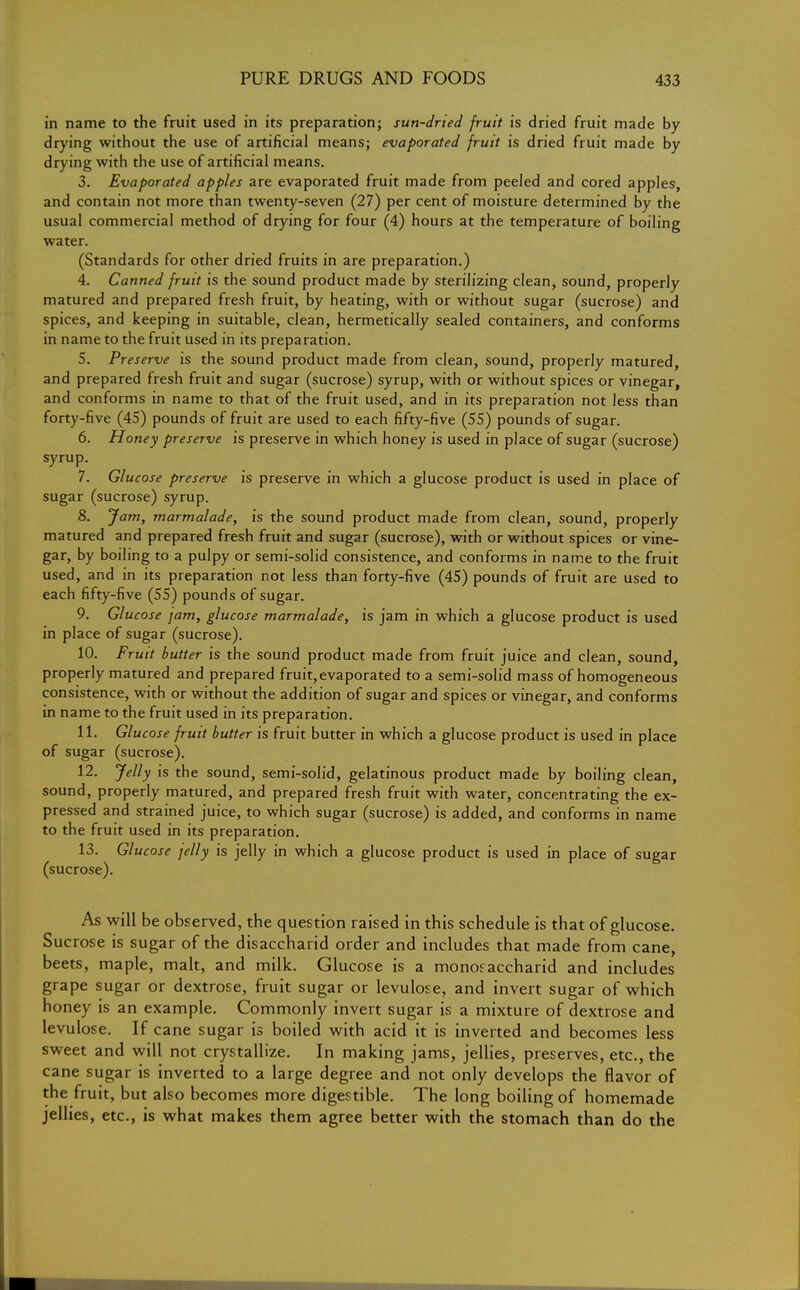 in name to the fruit used in its preparation; sun-dried fruit is dried fruit made by drying without the use of artificial means; evaporated fruit is dried fruit made by drying with the use of artificial means. 3. Evaporated apples are evaporated fruit made from peeled and cored apples, and contain not more than twenty-seven (27) per cent of moisture determined by the usual commercial method of drying for four (4) hours at the temperature of boiling water. (Standards for other dried fruits in are preparation.) 4. Canned fruit is the sound product made by sterilizing clean, sound, properly matured and prepared fresh fruit, by heating, with or without sugar (sucrose) and spices, and keeping in suitable, clean, hermetically sealed containers, and conforms in name to the fruit used in its preparation. 5. Preserve is the sound product made from clean, sound, properly matured, and prepared fresh fruit and sugar (sucrose) syrup, with or without spices or vinegar, and conforms in name to that of the fruit used, and in its preparation not less than forty-five (45) pounds of fruit are used to each fifty-five (55) pounds of sugar. 6. Honey preserve is preserve in which honey is used in place of sugar (sucrose) syrup. 7. Glucose preserve is preserve in which a glucose product is used in place of sugar (sucrose) syrup. 8. Jam, marmalade, is the sound product made from clean, sound, properly matured and prepared fresh fruit and sugar (sucrose), with or without spices or vine- gar, by boiling to a pulpy or semi-solid consistence, and conforms in name to the fruit used, and in its preparation not less than forty-five (45) pounds of fruit are used to each fifty-five (55) pounds of sugar. 9. Glucose jam, glucose marmalade, is jam in which a glucose product is used in place of sugar (sucrose). 10. Fruit butter is the sound product made from fruit juice and clean, sound, properly matured and prepared fruit, evaporated to a semi-solid mass of homogeneous consistence, with or without the addition of sugar and spices or vinegar, and conforms in name to the fruit used in its preparation. 11. Glucose fruit butter is fruit butter in which a glucose product is used in place of sugar (sucrose). 12. Jelly is the sound, semi-solid, gelatinous product made by boiling clean, sound, properly matured, and prepared fresh fruit with water, concentrating the ex- pressed and strained juice, to which sugar (sucrose) is added, and conforms in name to the fruit used in its preparation. 13. Glucose jelly is jelly in which a glucose product is used in place of sugar (sucrose). As will be observed, the question raised in this schedule is that of glucose. Sucrose is sugar of the disaccharid order and includes that made from cane, beets, maple, malt, and milk. Glucose is a monoraccharid and includes grape sugar or dextrose, fruit sugar or levulose, and invert sugar of which honey is an example. Commonly invert sugar is a mixture of dextrose and levulose. If cane sugar is boiled with acid it is inverted and becomes less sweet and will not crystallize. In making jams, jellies, preserves, etc., the cane sugar is inverted to a large degree and not only develops the flavor of the fruit, but also becomes more digestible. The long boiling of homemade jellies, etc., is what makes them agree better with the stomach than do the