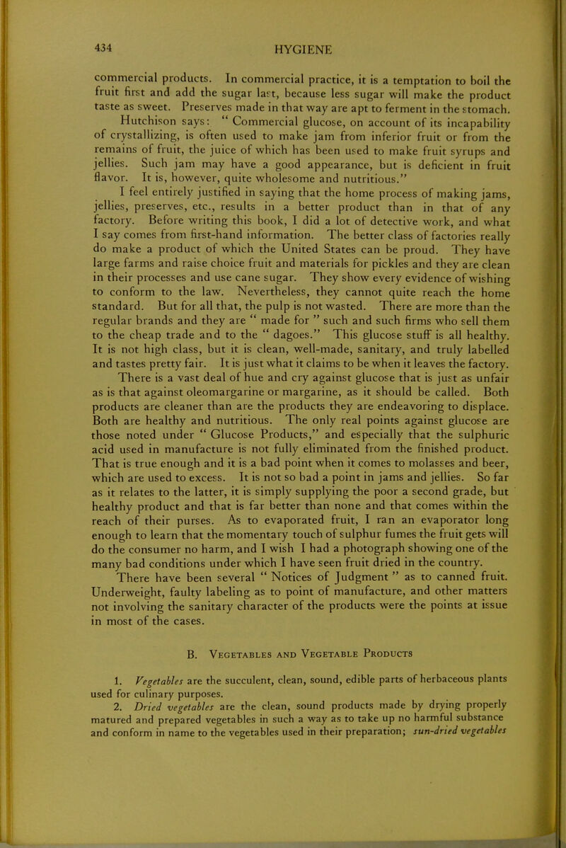 commercial products. In commercial practice, it is a temptation to boil the fruit first and add the sugar lart, because less sugar will make the product taste as sweet. Preserves made in that way are apt to ferment in the stomach. Hutchison says:  Commercial glucose, on account of its incapability of crystallizing, is often used to make jam from inferior fruit or from the remains of fruit, the juice of which has been used to make fruit syrups and jellies. Such jam may have a good appearance, but is deficient in fruit flavor. It is, however, quite wholesome and nutritious. I feel entirely justified in saying that the home process of making jams, jellies, preserves, etc., results in a better product than in that of any factory. Before writing this book, I did a lot of detective work, and what I say comes from first-hand information. The better class of factories really do make a product of which the United States can be proud. They have large farms and raise choice fruit and materials for pickles and they are clean in their processes and use cane sugar. They show every evidence of wishing to conform to the law. Nevertheless, they cannot quite reach the home standard. But for all that, the pulp is not wasted. There are more than the regular brands and they are  made for  such and such firms who sell them to the cheap trade and to the  dagoes. This glucose stuff is all healthy. It is not high class, but it is clean, well-made, sanitary, and truly labelled and tastes pretty fair. It is just what it claims to be when it leaves the factory. There is a vast deal of hue and cry against glucose that is just as unfair as is that against oleomargarine or margarine, as it should be called. Both products are cleaner than are the products they are endeavoring to displace. Both are healthy and nutritious. The only real points against glucose are those noted under  Glucose Products, and especially that the sulphuric acid used in manufacture is not fully eliminated from the finished product. That is true enough and it is a bad point when it comes to molasses and beer, which are used to excess. It is not so bad a point in jams and jellies. So far as it relates to the latter, it is simply supplying the poor a second grade, but healthy product and that is far better than none and that comes within the reach of their purses. As to evaporated fruit, I ran an evaporator long enough to learn that the momentary touch of sulphur fumes the fruit gets will do the consumer no harm, and I wish I had a photograph showing one of the many bad conditions under which I have seen fruit dried in the country. There have been several  Notices of Judgment  as to canned fruit. Underweight, faulty labeling as to point of manufacture, and other matters not involving the sanitary character of the products were the points at issue in most of the cases. B. Vegetables and Vegetable Products 1. Vegetables are the succulent, clean, sound, edible parts of herbaceous plants used for culinary purposes. 2. Dried vegetables are the clean, sound products made by drying properly matured and prepared vegetables in such a way as to take up no harmful substance and conform in name to the vegetables used in their preparation; sun-dried vegetables