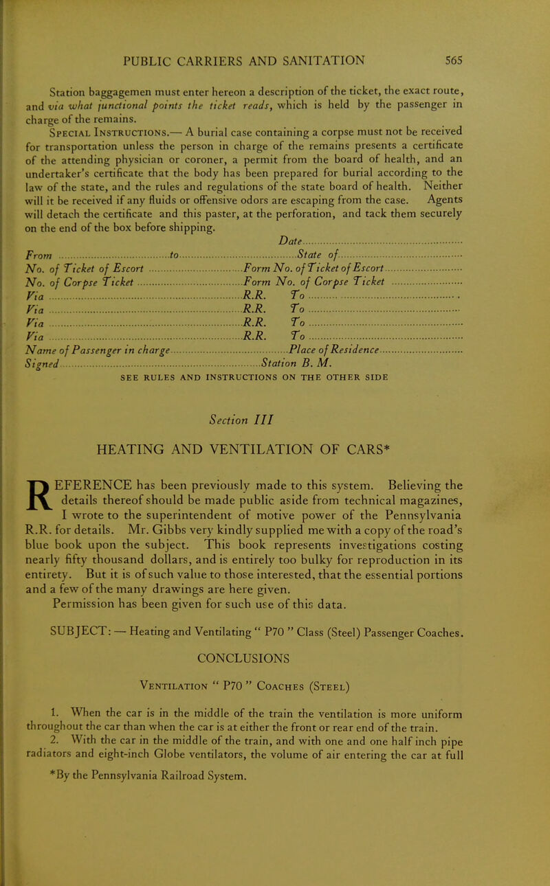 Station baggagemen must enter hereon a description of the ticket, the exact route, and via what junctional points the ticket reads, which is held by the passenger in charge of the remains. Special Instructions.— A burial case containing a corpse must not be received for transportation unless the person in charge of the remains presents a certificate of the attending physician or coroner, a permit from the board of health, and an undertaker's certificate that the body has been prepared for burial according to the law of the state, and the rules and regulations of the state board of health. Neither will it be received if any fluids or offensive odors are escaping from the case. Agents will detach the certificate and this paster, at the perforation, and tack them securely on the end of the box before shipping. Date From to State of. No. of Ticket of Escort Form No. of Ticket of Escort No. of Corpse Ticket Form No. of Corpse Ticket Via R.R. To Via R.R. To Via • R.R. To Via R.R. To Name of Passenger in charge Place of Residence Siened Station B. M. O SEE RULES AND INSTRUCTIONS ON THE OTHER SIDE Section III HEATING AND VENTILATION OF CARS* REFERENCE has been previously made to this system. Believing the details thereof should be made public aside from technical magazines, I wrote to the superintendent of motive power of the Pennsylvania R.R. for details. Mr. Gibbs very kindly supplied me with a copy of the road's blue book upon the subject. This book represents investigations costing nearly fifty thousand dollars, and is entirely too bulky for reproduction in its entirety. But it is of such value to those interested, that the essential portions and a few of the many drawings are here given. Permission has been given for such use of this data. SUBJECT: — Heating and Ventilating  P70  Class (Steel) Passenger Coaches. CONCLUSIONS Ventilation  P70  Coaches (Steel) 1. When the car is in the middle of the train the ventilation is more uniform throughout the car than when the car is at either the front or rear end of the train. 2. With the car in the middle of the train, and with one and one half inch pipe radiators and eight-inch Globe ventilators, the volume of air entering the car at full *By the Pennsylvania Railroad System.