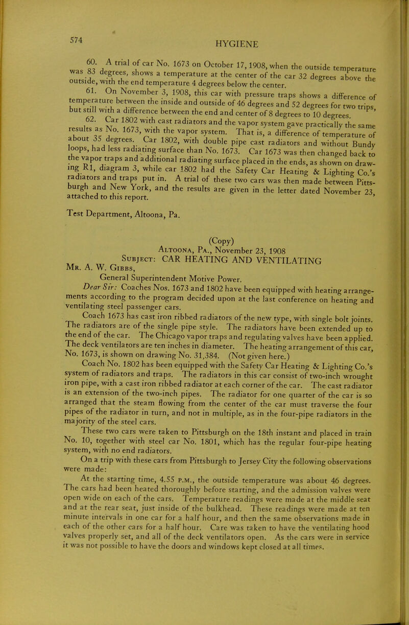 HYGIENE was MA A tfiaI f N°- 1673 ° °Ct°ber 17' 1908'when the outside temperature was 83 degrees, shows a temperature at the center of the car 32 degrees above the outside, with the end temperature 4 degrees below the center 61. On November 3, 1908, this car with pressure traps shows a difference of temperature between the inside and outside of 46 degrees and 52 degrees for two trips but still with a difference between the end and center of 8 degrees to 10 degrees 62. Car 1802 with cast radiators and the vapor system gave practically the same results as No. 1673, with the vapor system. That is, a difference of temp'eratu e of about 35 degrees Car 1802, with double pipe cast radiators and without Bundy loops, had less radiating surface than No. 1673. Car 1673 was then changed back to the vapor traps and additional radiating surface placed in the ends, as shown on draw- ing Rl, diagram 3, while car 1802 had the Safety Car Heating & Lighting Co's radiators and traps put in. A trial of these two cars was then made between Pitts- burgh and New York, and the results are given in the letter dated November 23 a tta ch e d to th l s report. ' Test Department, Altoona, Pa. (Copy) Altoona, Pa., November 23, 1908 Subject: CAR HEATING AND VENTILATING Mr. A. W. Gibbs, General Superintendent Motive Power. Dear Sir: Coaches Nos. 1673 and 1802 have been equipped with heating arrange- ments according to the program decided upon at the last conference on heating and ventilating steel passenger cars. Coach 1673 has cast iron ribbed radiators of the new type, with single bolt joints. The radiators are of the single pipe style. The radiators have been extended up to the end of the car. The Chicago vapor traps and regulating valves have been applied. The deck ventilators are ten inches in diameter. The heating arrangement of this car, No. 1673, is shown on drawing No. 31,384. (Not given here.) Coach No. 1802 has been equipped with the Safety Car Heating & Lighting Co.'s system of radiators and traps. The radiators in this car consist of two-inch wrought iron pipe, with a cast iron ribbed radiator at each corner of the car. The cast radiator is an extension of the two-inch pipes. The radiator for one quarter of the car is so arranged that the steam flowing from the center of the car must traverse the four pipes of the radiator in turn, and not in multiple, as in the four-pipe radiators in the majority of the steel cars. These two cars were taken to Pittsburgh on the 18th instant and placed in train No. 10, together with steel car No. 1801, which has the regular four-pi pe heating system, with no end radiators. On a trip with these cars from Pittsburgh to Jersey City the following observations were made: At the starting time, 4.55 p.m., the outside temperature was about 46 degrees. The cars had been heated thoroughly before starting, and the admission valves were open wide on each of the cars. Temperature readings were made at the middle seat and at the rear seat, just inside of the bulkhead. These readings were made at ten minute intervals in one car for a half hour, and then the same observations made in each of the other cars for a half hour. Care was taken to have the ventilating hood valves properly set, and all of the deck ventilators open. As the cars were in service it was not possible to have the doors and windows kept closed at all times.