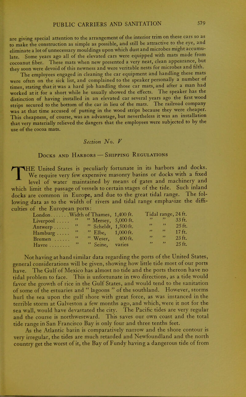 are giving special attention to the arrangement of the interior trim on these cars so as to make the construction as simple as possible, and still be attractive to the eye, and eliminate a lot of unnecessary mouldings upon which dust and microbes might accumu- late. Some years ago all of the elevated cars were equipped with mats made from cocoanut fiber. These mats when new presented a very neat, clean appearance, but they soon were devoid of this newness and were veritable nests for microbes and filth. The employees engaged in cleaning the car equipment and handling these mats were often on the sick list, and complained to the speaker personally a number of times, stating that it was a hard job handling those car mats, and after a man had worked at it for a short while he usually showed the effects. The speaker has the distinction of having installed in an elevated car several years ago the first wood strips secured to the bottom of the car in lieu of the mats. The railroad company was at that time accused of putting in the wood strips because they were cheaper. This cheapness, of course, was an advantage, but nevertheless it was an installation that very materially relieved the dangers that the employees were subjected to by the use of the cocoa mats. Section No. V Docks and Harbors — Shipping Regulations THE United States is peculiarly fortunate in its harbors and docks. We require very few expensive masonry basins or docks with a fixed level of water maintained by means of gates and machinery and which limit the passage of vessels to certain stages of the tide. Such inland docks are common in Europe, and due to the great tidal range. The fol- lowing data as to the width of rivers and tidal range emphasize the diffi- culties of the European ports: London Width of Thames, 1,400 ft. Tidal range, 24 ft. Liverpool   Mersey, 5,000 ft. Antwerp   Scheldt, 1,500 ft. Hamburg   Elbe, 1,000 ft. Bremen ......   Weser, 400ft. Havre   Seine, varies 33 ft. 25 ft. 17 ft. 23 ft. 25 ft. Not having at hand similar data regarding the ports of the United States, general considerations will be given, showing how little tide most of our ports have. The Gulf of Mexico has almost no tide and the ports thereon have no tidal problem to face. This is unfortunate in two directions, as a tide would favor the growth of rice in the Gulf States, and would tend to the sanitation of some of the estuaries and  lagoons  of the southland. However, storms hurl the sea upon the gulf shore with great force, as was instanced in the terrible storm at Galveston a few months ago, and which, were it not for the sea wall, would have devastated the city. The Pacific tides are very regular and the course is northwestward. This saves our own coast and the total tide range in San Francisco Bay is only four and three tenths feet. As the Atlantic basin is comparatively narrow and the shore contour is very irregular, the tides are much retarded and Newfoundland and the north country get the worst of it, the Bay of Fundy having a dangerous tide of from
