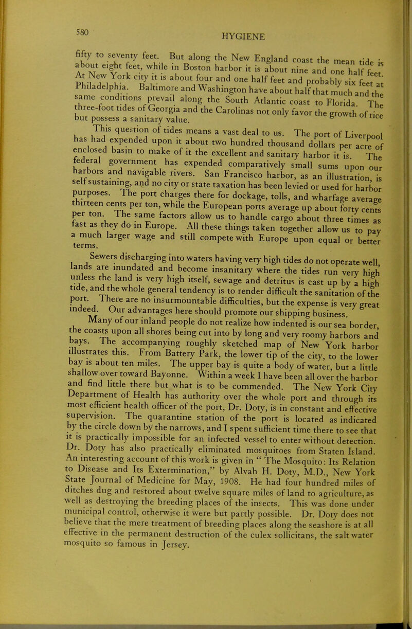 HYGIENE fifty to seventy feet But along the New England coast the mean tide is At N I6''' *? B°TU harb°r k is ab0Ut nine «d one half fed At New York city it is about four and one half feet and probably six feet at Philadelphia. Baltimore and Washington have about half that much and th same conditions prevail along the South Atlantic coast to Florida The three-foot tides of Georgia and the Carolinas not only favor the growth of ice but possess a sanitary value. 6 e has hT!f qUeStj°? °f ddeS T3nS 3 V3St deal t0 US- The P°rt of Liverpool has had expended upon it about two hundred thousand dollars per acre of enclosed basin to make of it the excellent and sanitary harbor it is The federal government has expended comparatively small sums upon our harbors and navigable rivers. San Francisco harbor, as an illustration is self sustaining and no city or state taxation has been levied or used for harbor purposes. The port charges there for dockage, tolls, and wharfage average th,rteen cents per ton while the European ports average up about forty cents per ton The same factors allow us to handle cargo about three times as fast as they do in Europe. All these things taken together allow us to pay a much larger wage and still compete with Europe upon equal or better Sewers discharging into waters having very high tides do not operate well lands are inundated and become insanitary where the tides run very hieh unless the land is very high itself, sewage and detritus is cast up by a high tide, and the whole general tendency is to render difficult the sanitation of the PT j XTe arC ° insurmountable difficulties, but the expense is very great indeed. Our advantages here should promote our shipping business. Many of our inland people do not realize how indented is our sea border the coasts upon all shores being cut into by long and very roomy harbors and bays. Ihe accompanying roughly sketched map of New York harbor illustrates this. From Battery Park, the lower tip of the city, to the lower bay is about ten miles. The upper bay is quite a body of water, but a little shallow over toward Bayonne. Within a week I have been all over the harbor and find little there but what is to be commended. The New York City Department of Health has authority over the whole port and through its most efficient health officer of the port, Dr. Doty, is in constant and effective supervision. The quarantine station of the port is located as indicated by the circle down by the narrows, and I spent sufficient time there to see that it is practically impossible for an infected vessel to enter without detection. Dr. Doty has also practically eliminated mosquitoes from Staten Idand. An interesting account of this work is given in  The Mosquito: Its Relation to Disease and Its Extermination, by Alvah H. Doty, M.D., New York State Journal of Medicine for May, 1908. He had four hundred miles of ditches dug and restored about twelve square miles of land to agriculture, as well as destroying the breeding places of the insects. This was done under municipal control, otherwise it were but partly possible. Dr. Doty does not believe that the mere treatment of breeding places along the seashore is at all effective in the permanent destruction of the culex sollicitans, the saltwater mosquito so famous in Jersey.