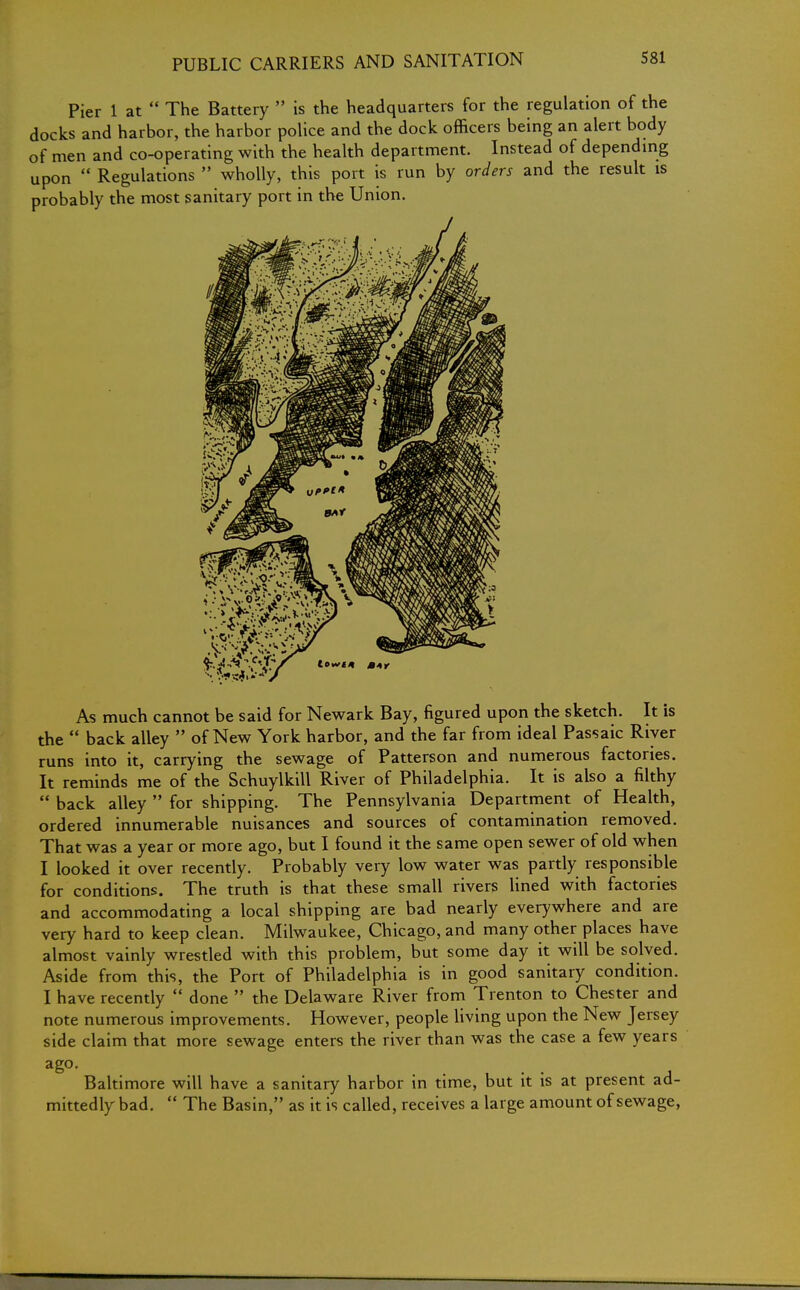 Pier 1 at  The Battery  is the headquarters for the regulation of the docks and harbor, the harbor police and the dock officers being an alert body of men and co-operating with the health department. Instead of depending upon  Regulations  wholly, this port is run by orders and the result is probably the most sanitary port in the Union. As much cannot be said for Newark Bay, figured upon the sketch. It is the  back alley  of New York harbor, and the far from ideal Passaic River runs into it, carrying the sewage of Patterson and numerous factories. It reminds me of the Schuylkill River of Philadelphia. It is also a filthy  back alley  for shipping. The Pennsylvania Department of Health, ordered innumerable nuisances and sources of contamination removed. That was a year or more ago, but I found it the same open sewer of old when I looked it over recently. Probably very low water was partly responsible for conditions. The truth is that these small rivers lined with factories and accommodating a local shipping are bad nearly everywhere and are very hard to keep clean. Milwaukee, Chicago, and many other places have almost vainly wrestled with this problem, but some day it will be solved. Aside from this, the Port of Philadelphia is in good sanitary condition. I have recently  done  the Delaware River from Trenton to Chester and note numerous improvements. However, people living upon the New Jersey side claim that more sewage enters the river than was the case a few years ago. Baltimore will have a sanitary harbor in time, but it is at present ad- mittedly bad.  The Basin, as it is called, receives a large amount of sewage,