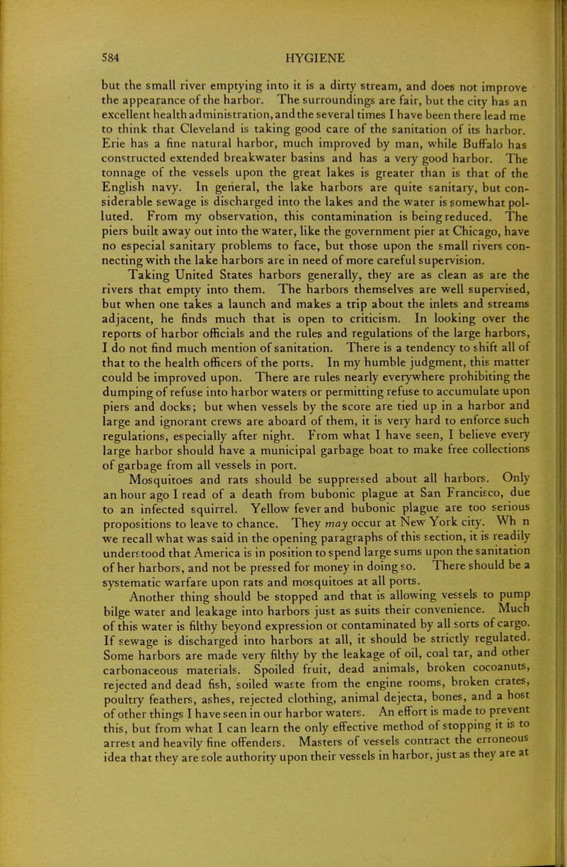 but the small river emptying into it is a dirty stream, and does not improve the appearance of the harbor. The surroundings are fair, but the city has an excellent health administration, andthe several times I have been there lead me to think that Cleveland is taking good care of the sanitation of its harbor. Erie has a fine natural harbor, much improved by man, while Buffalo has constructed extended breakwater basins and has a very good harbor. The tonnage of the vessels upon the great lakes is greater than is that of the English navy. In general, the lake harbors are quite sanitary, but con- siderable sewage is discharged into the lakes and the water is somewhat pol- luted. From my observation, this contamination is being reduced. The piers built away out into the water, like the government pier at Chicago, have no especial sanitary problems to face, but those upon the small rivers con- necting with the lake harbors are in need of more careful supervision. Taking United States harbors generally, they are as clean as are the rivers that empty into them. The harbors themselves are well supervised, but when one takes a launch and makes a trip about the inlets and streams adjacent, he finds much that is open to criticism. In looking over the reports of harbor officials and the rules and regulations of the large harbors, I do not find much mention of sanitation. There is a tendency to shift all of that to the health officers of the ports. In my humble judgment, this matter could be improved upon. There are rules nearly everywhere prohibiting the dumping of refuse into harbor waters or permitting refuse to accumulate upon piers and docks; but when vessels by the score are tied up in a harbor and large and ignorant crews are aboard of them, it is very hard to enforce such regulations, especially after night. From what I have seen, I believe every large harbor should have a municipal garbage boat to make free collections of garbage from all vessels in port. Mosquitoes and rats should be suppressed about all harbors. Only an hour ago I read of a death from bubonic plague at San Francisco, due to an infected squirrel. Yellow fever and bubonic plague are too serious propositions to leave to chance. They may occur at New York city. Wh n we recall what was said in the opening paragraphs of this section, it is readily understood that America is in position to spend large sums upon the sanitation of her harbors, and not be pressed for money in doing so. There should be a systematic warfare upon rats and mosquitoes at all ports. Another thing should be stopped and that is allowing vessels to pump bilge water and leakage into harbors just as suits their convenience. Much of this water is filthy beyond expression or contaminated by all sorts of cargo. If sewage is discharged into harbors at all, it should be strictly regulated. Some harbors are made very filthy by the leakage of oil, coal tar, and other carbonaceous materials. Spoiled fruit, dead animals, broken cocoanuts, rejected and dead fish, soiled waste from the engine rooms, broken crates, poultry feathers, ashes, rejected clothing, animal dejecta, bones, and a host of other things I have seen in our harbor waters. An effort is made to prevent this, but from what I can learn the only effective method of stopping it is to arrest and heavily fine offenders. Masters of vessels contract the erroneous idea that they are sole authority upon their vessels in harbor, just as they are at