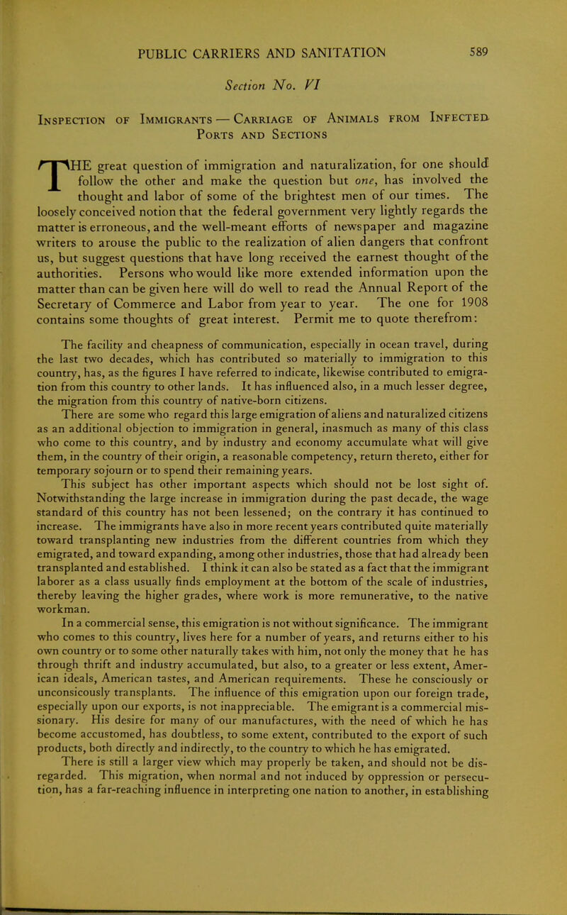 Section No. VI Inspection of Immigrants — Carriage of Animals from Infected- Ports and Sections THE great question of immigration and naturalization, for one should follow the other and make the question but one, has involved the thought and labor of some of the brightest men of our times. The loosely conceived notion that the federal government very lightly regards the matter is erroneous, and the well-meant efforts of newspaper and magazine writers to arouse the public to the realization of alien dangers that confront us, but suggest questions that have long received the earnest thought of the authorities. Persons who would like more extended information upon the matter than can be given here will do well to read the Annual Report of the Secretary of Commerce and Labor from year to year. The one for 1908 contains some thoughts of great interest. Permit me to quote therefrom: The facility and cheapness of communication, especially in ocean travel, during the last two decades, which has contributed so materially to immigration to this country, has, as the figures I have referred to indicate, likewise contributed to emigra- tion from this country to other lands. It has influenced also, in a much lesser degree, the migration from this country of native-born citizens. There are some who regard this large emigration of aliens and naturalized citizens as an additional objection to immigration in general, inasmuch as many of this class who come to this country, and by industry and economy accumulate what will give them, in the country of their origin, a reasonable competency, return thereto, either for temporary sojourn or to spend their remaining years. This subject has other important aspects which should not be lost sight of. Notwithstanding the large increase in immigration during the past decade, the wage standard of this country has not been lessened; on the contrary it has continued to increase. The immigrants have also in more recent years contributed quite materially toward transplanting new industries from the different countries from which they emigrated, and toward expanding, among other industries, those that had already been transplanted and established. I think it can also be stated as a fact that the immigrant laborer as a class usually finds employment at the bottom of the scale of industries, thereby leaving the higher grades, where work is more remunerative, to the native workman. In a commercial sense, this emigration is not without significance. The immigrant who comes to this country, lives here for a number of years, and returns either to his own country or to some other naturally takes with him, not only the money that he has through thrift and industry accumulated, but also, to a greater or less extent, Amer- ican ideals, American tastes, and American requirements. These he consciously or unconsicously transplants. The influence of this emigration upon our foreign trade, especially upon our exports, is not inappreciable. The emigrant is a commercial mis- sionary. His desire for many of our manufactures, with the need of which he has become accustomed, has doubtless, to some extent, contributed to the export of such products, both directly and indirectly, to the country to which he has emigrated. There is still a larger view which may properly be taken, and should not be dis- regarded. This migration, when normal and not induced by oppression or persecu- tion, has a far-reaching influence in interpreting one nation to another, in establishing