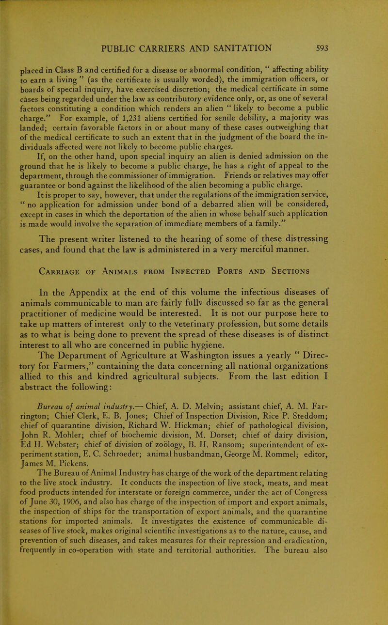 placed in Class B and certified for a disease or abnormal condition,  affecting ability to earn a living  (as the certificate is usually worded), the immigration officers, or boards of special inquiry, have exercised discretion; the medical certificate in some cases being regarded under the law as contributory evidence only, or, as one of several factors constituting a condition which renders an alien  likely to become a public charge. For example, of 1,231 aliens certified for senile debility, a majority was landed; certain favorable factors in or about many of these cases outweighing that of the medical certificate to such an extent that in the judgment of the board the in- dividuals affected were not likely to become public charges. If, on the other hand, upon special inquiry an alien is denied admission on the ground that he is likely to become a public charge, he has a right of appeal to the department, through the commissioner of immigration. Friends or relatives may offer guarantee or bond against the likelihood of the alien becoming a public charge. It is proper to say, however, that under the regulations of the immigration service,  no application for admission under bond of a debarred alien will be considered, except in cases in which the deportation of the alien in whose behalf such application is made would involve the separation of immediate members of a family. The present writer listened to the hearing of some of these distressing cases, and found that the law is administered in a very merciful manner. Carriage of Animals from Infected Ports and Sections In the Appendix at the end of this volume the infectious diseases of animals communicable to man are fairly fullv discussed so far as the general practitioner of medicine would be interested. It is not our purpose here to take up matters of interest only to the veterinary profession, but some details as to what is being done to prevent the spread of these diseases is of distinct interest to all who are concerned in public hygiene. The Department of Agriculture at Washington issues a yearly  Direc- tory for Farmers, containing the data concerning all national organizations allied to this and kindred agricultural subjects. From the last edition I abstract the following: Bureau of animal industry.— Chief, A. D. Melvin; assistant chief, A. M. Far- rington; Chief Clerk, E. B. Jones; Chief of Inspection Division, Rice P. Steddom; chief of quarantine division, Richard W. Hickman; chief of pathological division, John R. Mohler; chief of biochemic division, M. Dorset; chief of dairy division, Ed H. Webster; chief of division of zoology, B. H. Ransom; superintendent of ex- periment station, E. C. Schroeder; animal husbandman, George M. Rommel; editor, James M. Pickens. The Bureau of Animal Industry has charge of the work of the department relating to the live stock industry. It conducts the inspection of live stock, meats, and meat food products intended for interstate or foreign commerce, under the act of Congress of June 30, 1906, and also has charge of the inspection of import and export animals, the inspection of ships for the transportation of export animals, and the quarantine stations for imported animals. It investigates the existence of communicable di- seases of live stock, makes original scientific investigations as to the nature, cause, and prevention of such diseases, and takes measures for their repression and eradication, frequently in co-operation with state and territorial authorities. The bureau also