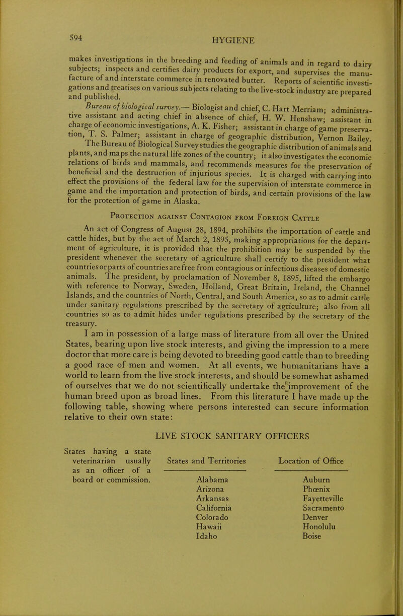 makes investigations in the breeding and feeding of animals and in regard to dairy subjects; inspects and certifies dairy products for export, and supervises the manu- facture of and interstate commerce in renovated butter. Reports of scientific investi- gations and treatises on various subjects relating to the live-stock industry are prepared and published. v Bureau of biological survey.— Biologist and chief, C. Hart Merriam; administra- tive assistant and acting chief in absence of chief, H. W. Henshaw; assistant in charge of economic investigations, A. K. Fisher- assistant in charge of game preserva- tIOnVu' o Falmer; ass,stant in charge of geographic distribution, Vernon Bailey The Bureau of Biological Survey studies the geographic distribution of animals and plants, and maps the natural life zones of the country; it also investigates the economic relations of birds and mammals, and recommends measures for the preservation of beneficial and the destruction of injurious species. It is charged with carrying into effect the provisions of the federal law for the supervision of interstate commerce in game and the importation and protection of birds, and certain provisions of the law for the protection of game in Alaska. Protection against Contagion from Foreign Cattle An act of Congress of August 28, 1894, prohibits the importation of cattle and cattle hides, but by the act of March 2, 1895, making appropriations for the depart- ment of agriculture, it is provided that the prohibition may be suspended by the president whenever the secretary of agriculture shall certify to the president what countries or parts of countries are free from contagious or infectious diseases of domestic animals. The president, by proclamation of November 8, 1895, lifted the embargo with reference to Norway, Sweden, Holland, Great Britain, Ireland, the Channel Islands, and the countries of North, Central, and South America, so as to admit cattle under sanitary regulations prescribed by the secretary of agriculture; also from all countries so as to admit hides under regulations prescribed by the secretary of the treasury. I am in possession of a large mass of literature from all over the United States, bearing upon live stock interests, and giving the impression to a mere doctor that more care is being devoted to breeding good cattle than to breeding a good race of men and women. At all events, we humanitarians have a world to learn from the live stock interests, and should be somewhat ashamed of ourselves that we do not scientifically undertake thejmprovement of the human breed upon as broad lines. From this literature I have made up the following table, showing where persons interested can secure information relative to their own state: LIVE STOCK SANITARY OFFICERS States having a state veterinarian usually States and Territories Location of Office as an officer of a board or commission. Alabama Auburn Arizona Phoenix Arkansas Fayetteville California Sacramento Colorado Denver Hawaii Honolulu Idaho Boise