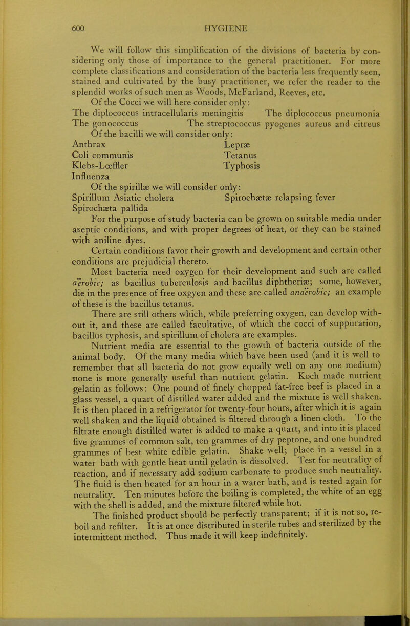 We will follow this simplification of the divisions of bacteria by con- sidering only those of importance to the general practitioner. For more complete classifications and consideration of the bacteria less frequently seen, stained and cultivated by the busy practitioner, we refer the reader to the splendid works of such men as Woods, McFarland, Reeves, etc. Of the Cocci we will here consider only: The diplococcus intracellularis meningitis The diplococcus pneumonia The gonococcus The streptococcus pyogenes aureus and citreus Of the bacilli we will consider only: Anthrax Leprae Coli communis Tetanus Klebs-LcefHer Typhosis Influenza Of the spirillae we will consider only: Spirillum Asiatic cholera Spirochaetae relapsing fever Spirochaeta pallida For the purpose of study bacteria can be grown on suitable media under aseptic conditions, and with proper degrees of heat, or they can be stained with aniline dyes. Certain conditions favor their growth and development and certain other conditions are prejudicial thereto. Most bacteria need oxygen for their development and such are called aerobic; as bacillus tuberculosis and bacillus diphtherial; some, however, die in the presence of free oxgyen and these are called anaerobic; an example of these is the bacillus tetanus. There are still others which, while preferring oxygen, can develop with- out it, and these are called facultative, of which the cocci of suppuration, bacillus typhosis, and spirillum of cholera are examples. Nutrient media are essential to the growth of bacteria outside of the animal body. Of the many media which have been used (and it is well to remember that all bacteria do not grow equally well on any one medium) none is more generally useful than nutrient gelatin. Koch made nutrient gelatin as follows: One pound of finely chopped fat-free beef is placed in a glass vessel, a quart of distilled water added and the mixture is well shaken. It is then placed in a refrigerator for twenty-four hours, after which it is again well shaken and the liquid obtained is filtered through a linen cloth. To the filtrate enough distilled water is added to make a quart, and into it is placed five grammes of common salt, ten grammes of dry peptone, and one hundred grammes of best white edible gelatin. Shake well; place in a vessel in a water bath with gentle heat until gelatin is dissolved. Test for neutrality of reaction, and if necessary add sodium carbonate to produce such neutrality. The fluid is then heated for an hour in a water bath, and is tested again for neutrality. Ten minutes before the boiling is completed, the white of an egg with the shell is added, and the mixture filtered while hot. The finished product should be perfectly transparent; if it is not so, re- boil and refilter. It is at once distributed in sterile tubes and sterilized by the intermittent method. Thus made it will keep indefinitely.