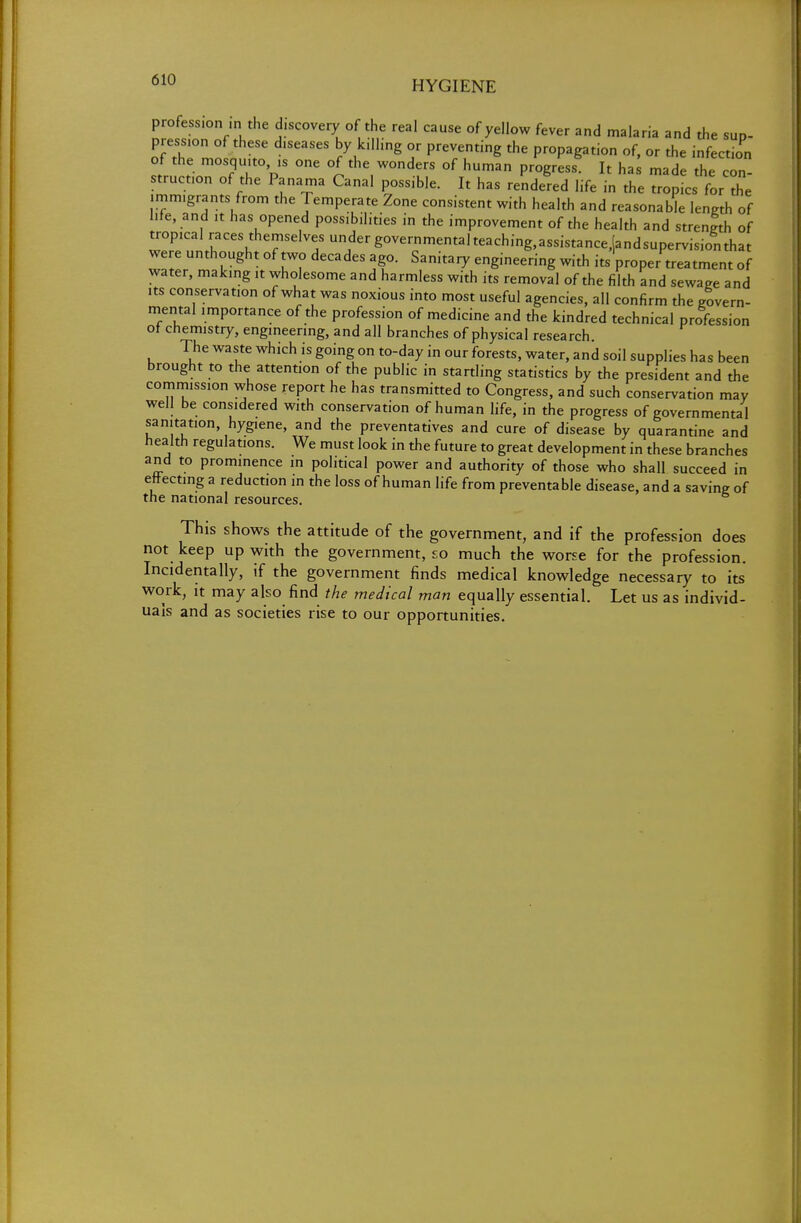 profession ,n the discovery of the real cause of yellow fever and malaria and the sup- pression of these diseases by killing or preventing the propagation of, or the infection of the mosquito ,s one of the wonders of human progress^ It ha made the con struct^ of the Panama Canal possible. It has rendered life in the opL flTe immigrants from the Temperate Zone consistent with health and reasonable length of life, and it has opened possibilities in the improvement of the health and strength of tropical races themselves under governmentalteaching,assistance,(andsupervisionthat were unthought of two decades ago. Sanitary engineering with its'proper treatment of water, making it wholesome and harmless with its removal of the filth and sewage and its conservation of what was noxious into most useful agencies, all confirm the govern- mental importance of the profession of medicine and the kindred technical profession of chemistry, engineering, and all branches of physical research. The waste which is going on to-day in our forests, water, and soil supplies has been brought to the attention of the public in startling statistics by the president and the commission whose report he has transmitted to Congress, and such conservation may well be considered with conservation of human life, in the progress of governmental sanitation, hygiene, and the preventatives and cure of disease by quarantine and health regulations. We must look in the future to great development in these branches and to prominence in political power and authority of those who shall succeed in effecting a reduction in the loss of human life from preventable disease, and a saving of the national resources. This shows the attitude of the government, and if the profession does not keep up with the government, so much the worse for the profession. Incidentally, if the government finds medical knowledge necessary to its work, it may also find the medical man equally essential. Let us as individ- uals and as societies rise to our opportunities.