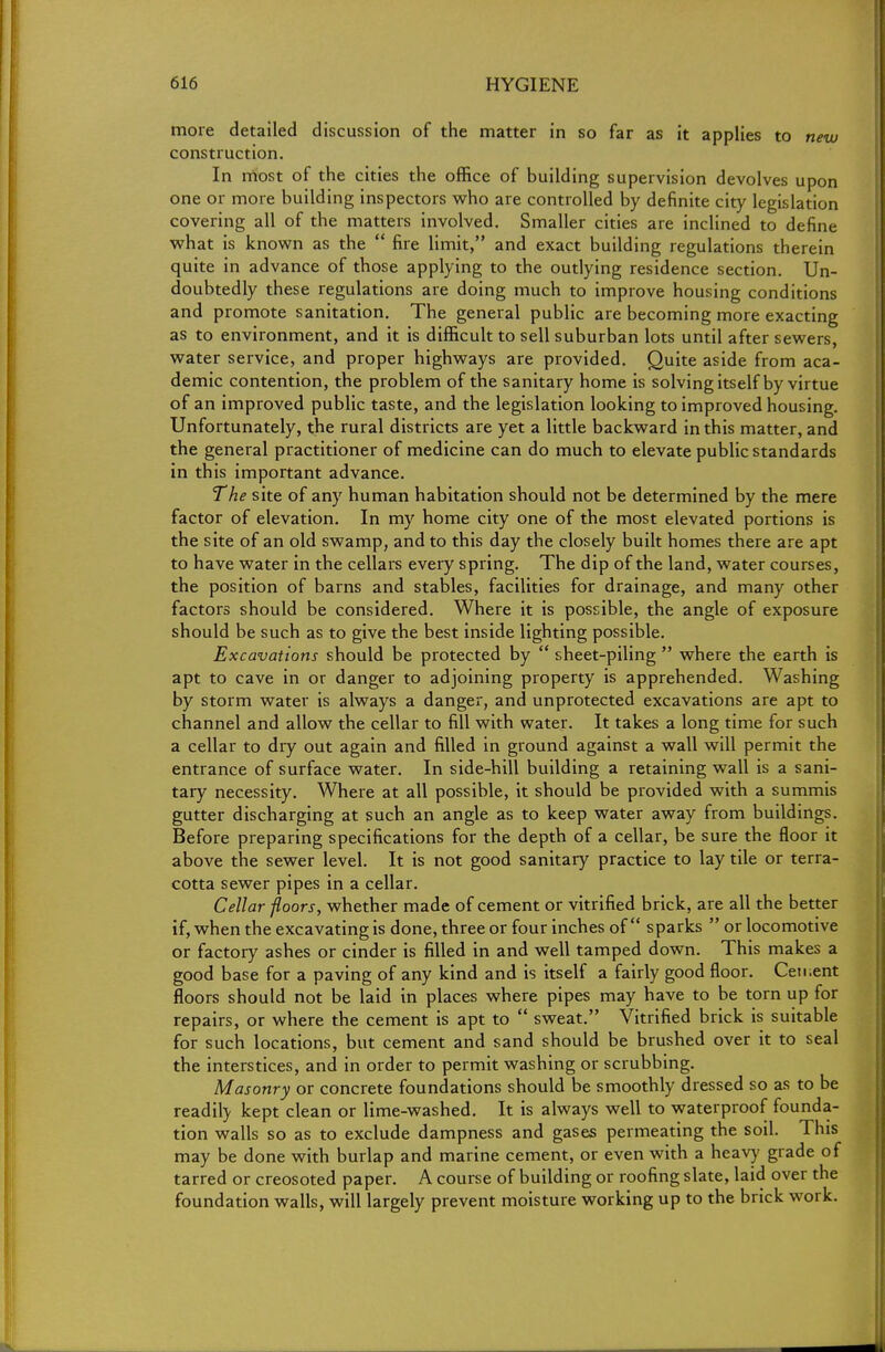 more detailed discussion of the matter in so far as it applies to new construction. In most of the cities the office of building supervision devolves upon one or more building inspectors who are controlled by definite city legislation covering all of the matters involved. Smaller cities are inclined to define what is known as the  fire limit, and exact building regulations therein quite in advance of those applying to the outlying residence section. Un- doubtedly these regulations are doing much to improve housing conditions and promote sanitation. The general public are becoming more exacting as to environment, and it is difficult to sell suburban lots until after sewers, water service, and proper highways are provided. Quite aside from aca- demic contention, the problem of the sanitary home is solving itself by virtue of an improved public taste, and the legislation looking to improved housing. Unfortunately, the rural districts are yet a little backward in this matter, and the general practitioner of medicine can do much to elevate public standards in this important advance. The site of any human habitation should not be determined by the mere factor of elevation. In my home city one of the most elevated portions is the site of an old swamp, and to this day the closely built homes there are apt to have water in the cellars every spring. The dip of the land, water courses, the position of barns and stables, facilities for drainage, and many other factors should be considered. Where it is possible, the angle of exposure should be such as to give the best inside lighting possible. Excavations should be protected by  sheet-piling  where the earth is apt to cave in or danger to adjoining property is apprehended. Washing by storm water is always a danger, and unprotected excavations are apt to channel and allow the cellar to fill with water. It takes a long time for such a cellar to dry out again and filled in ground against a wall will permit the entrance of surface water. In side-hill building a retaining wall is a sani- tary necessity. Where at all possible, it should be provided with a summis gutter discharging at such an angle as to keep water away from buildings. Before preparing specifications for the depth of a cellar, be sure the floor it above the sewer level. It is not good sanitary practice to lay tile or terra- cotta sewer pipes in a cellar. Cellar floors, whether made of cement or vitrified brick, are all the better if, when the excavating is done, three or four inches of sparks  or locomotive or factory ashes or cinder is filled in and well tamped down. This makes a good base for a paving of any kind and is itself a fairly good floor. Ceu.ent floors should not be laid in places where pipes may have to be torn up for repairs, or where the cement is apt to  sweat. Vitrified brick is suitable for such locations, but cement and sand should be brushed over it to seal the interstices, and in order to permit washing or scrubbing. Masonry or concrete foundations should be smoothly dressed so as to be readil} kept clean or lime-washed. It is always well to waterproof founda- tion walls so as to exclude dampness and gases permeating the soil. This may be done with burlap and marine cement, or even with a heavy grade of tarred or creosoted paper. A course of building or roofing slate, laid over the foundation walls, will largely prevent moisture working up to the brick work.