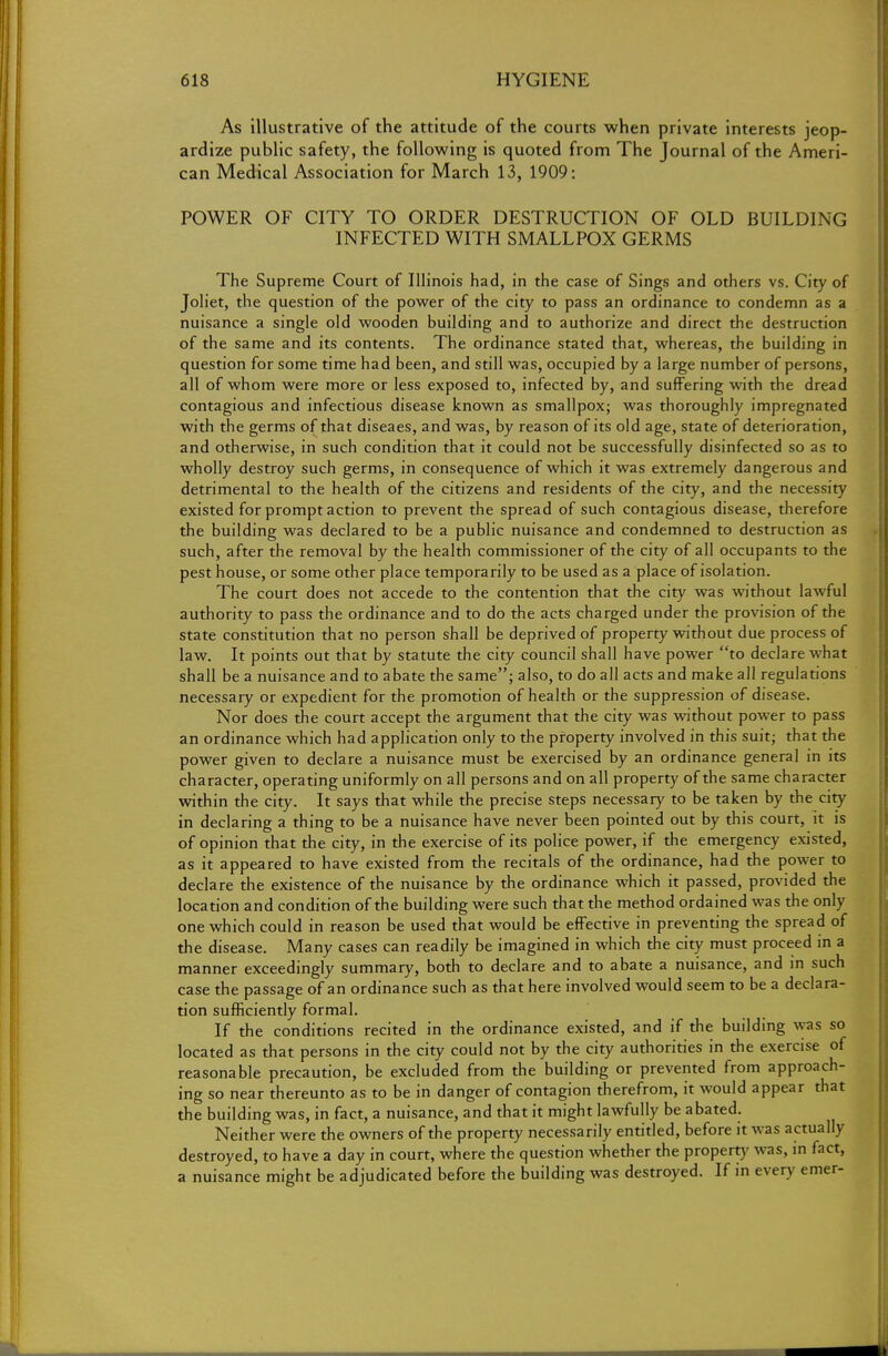 As illustrative of the attitude of the courts when private interests jeop- ardize public safety, the following is quoted from The Journal of the Ameri- can Medical Association for March 13, 1909: POWER OF CITY TO ORDER DESTRUCTION OF OLD BUILDING INFECTED WITH SMALLPOX GERMS The Supreme Court of Illinois had, in the case of Sings and others vs. City of Joliet, the question of the power of the city to pass an ordinance to condemn as a nuisance a single old wooden building and to authorize and direct the destruction of the same and its contents. The ordinance stated that, whereas, the building in question for some time had been, and still was, occupied by a large number of persons, all of whom were more or less exposed to, infected by, and suffering with the dread contagious and infectious disease known as smallpox; was thoroughly impregnated with the germs of that diseaes, and was, by reason of its old age, state of deterioration, and otherwise, in such condition that it could not be successfully disinfected so as to wholly destroy such germs, in consequence of which it was extremely dangerous and detrimental to the health of the citizens and residents of the city, and the necessity existed for prompt action to prevent the spread of such contagious disease, therefore the building was declared to be a public nuisance and condemned to destruction as such, after the removal by the health commissioner of the city of all occupants to the pest house, or some other place temporarily to be used as a place of isolation. The court does not accede to the contention that the city was without lawful authority to pass the ordinance and to do the acts charged under the provision of the state constitution that no person shall be deprived of property without due process of law. It points out that by statute the city council shall have power to declare what shall be a nuisance and to abate the same; also, to do all acts and make all regulations necessary or expedient for the promotion of health or the suppression of disease. Nor does the court accept the argument that the city was without power to pass an ordinance which had application only to the property involved in this suit; that the power given to declare a nuisance must be exercised by an ordinance general in its character, operating uniformly on all persons and on all property of the same character within the city. It says that while the precise steps necessary to be taken by the city in declaring a thing to be a nuisance have never been pointed out by this court, it is of opinion that the city, in the exercise of its police power, if the emergency existed, as it appeared to have existed from the recitals of the ordinance, had the power to declare the existence of the nuisance by the ordinance which it passed, provided the location and condition of the building were such that the method ordained was the only one which could in reason be used that would be effective in preventing the spread of the disease. Many cases can readily be imagined in which the city must proceed in a manner exceedingly summary, both to declare and to abate a nuisance, and in such case the passage of an ordinance such as that here involved would seem to be a declara- tion sufficiently formal. If the conditions recited in the ordinance existed, and if the building was so located as that persons in the city could not by the city authorities in the exercise of reasona ble precaution, be excluded from the building or prevented from approach- ing so near thereunto as to be in danger of contagion therefrom, it would appear that the building was, in fact, a nuisance, and that it might lawfully be abated. Neither were the owners of the property necessarily entitled, before it was actually destroyed, to have a day in court, where the question whether the property was, in fact, a nuisance might be adjudicated before the building was destroyed. If in every emer-