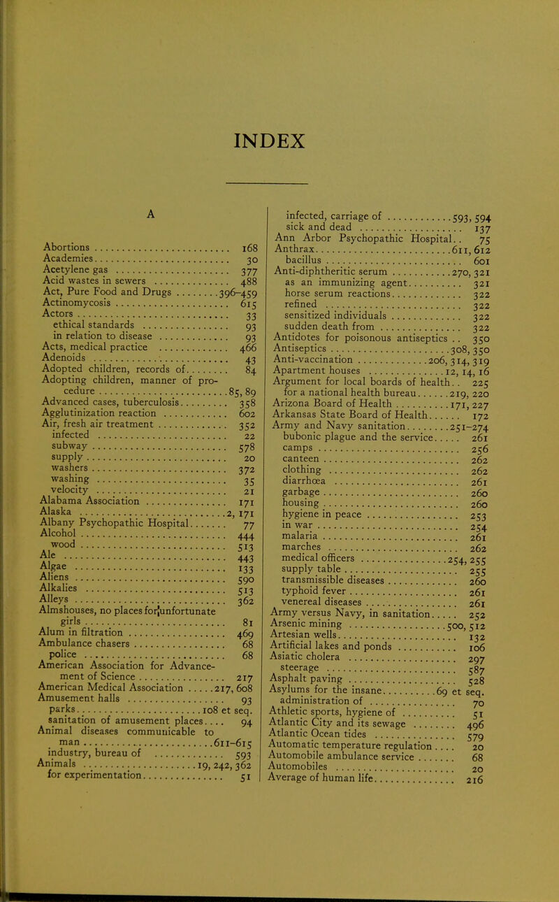 INDEX Abortions 168 Academies 30 Acetylene gas 377 Acid wastes in sewers 488 Act, Pure Food and Drugs 396-459 Actinomycosis 615 Actors 33 ethical standards 93 in relation to disease 93 Acts, medical practice 466 Adenoids 43 Adopted children, records of 84 Adopting children, manner of pro- cedure 85, 89 Advanced cases, tuberculosis 358 Agglutinization reaction 602 Air, fresh air treatment 352 infected 22 subway 578 supply 20 washers 372 washing 35 velocity 21 Alabama Association 171 Alaska 2, 171 Albany Psychopathic Hospital 77 Alcohol 444 wood 513 Aje 443 Algae I33 Aliens 590 Alkalies 513 Alleys 362 Almshouses, no places forjunfortunate girls 81 Alum in nitration 469 Ambulance chasers 68 police 68 American Association for Advance- ment of Science 217 American Medical Association 217, 608 Amusement halls 93 parks.. 108 et seq. sanitation of amusement places.... 94 Animal diseases communicable to man 611-615 industry, bureau of 593 Animals 19,242,362 for experimentation 51 infected, carriage of 593, 594 sick and dead 137 Ann Arbor Psychopathic Hospital.. 75 Anthrax 611, 612 bacillus 601 Anti-diphtheritic serum 270,321 as an immunizing agent 321 horse serum reactions 322 refined 322 sensitized individuals 322 sudden death from 322 Antidotes for poisonous antiseptics .. 350 Antiseptics 308, 350 Anti-vaccination 206,314,319 Apartment houses 12,14,16 Argument for local boards of health.. 225 for a national health bureau 219, 220 Arizona Board of Health 171, 227 Arkansas State Board of Health 172 Army and Navy sanitation 251-274 bubonic plague and the service 261 camps 256 canteen 262 clothing 262 diarrhoea 261 garbage 260 housing 260 hygiene in peace 253 in war 254 malaria 261 marches 262 medical officers 254,255 supply table 255 transmissible diseases 260 typhoid fever 261 venereal diseases 261 Army versus Navy, in sanitation 252 Arsenic mining 500, 512 Artesian wells 132 Artificial lakes and ponds 106 Asiatic cholera 297 steerage ' 587 Asphalt paving 528 Asylums for the insane 69 et seq. administration of 70 Athletic sports, hygiene of 51 Atlantic City and its sewage 496 Atlantic Ocean tides 579 Automatic temperature regulation .... 20 Automobile ambulance service 68 Automobiles 2o Average of human life 216