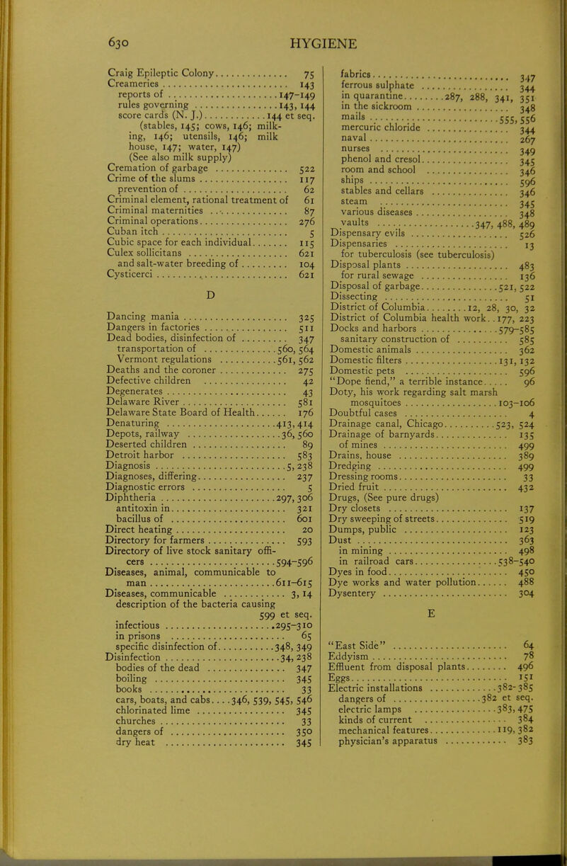 Craig Epileptic Colony 75 Creameries 143 reports of 147-149 rules governing 143, 144 score cards (N. J.) 144 et seq. (stables, 145; cows, 146; milk- ing, 146; utensils, 146; milk house, 147; water, 147) (See also milk supply) Cremation of garbage 522 Crime of the slums 117 prevention of 62 Criminal element, rational treatment of 61 Criminal maternities ..- 87 Criminal operations 276 Cuban itch 5 Cubic space for each individual 115 Culex sollicitans 621 and salt-water breeding of 104 Cysticerci 621 D Dancing mania 325 Dangers in factories 511 Dead bodies, disinfection of 347 transportation of 560, 564 Vermont regulations 561, 562 Deaths and the coroner 275 Defective children 42 Degenerates 43 Delaware River 581 Delaware State Board of Health 176 Denaturing 413,414 Depots, railway 36,560 Deserted children 89 Detroit harbor 583 Diagnosis 5, 238 Diagnoses, differing 237 Diagnostic errors 5 Diphtheria 297, 306 antitoxin in 321 bacillus of 601 Direct heating 20 Directory for farmers 593 Directory of live stock sanitary offi- cers 594-596 Diseases, animal, communicable to man 611-615 Diseases, communicable 3,14 description of the bacteria causing 599 et seq. infectious 295-310 in prisons 65 specific disinfection of 348, 349 Disinfection 34, 238 bodies of the dead 347 boiling 345 books 33 cars, boats, and cabs 346, 539, 545, 546 chlorinated lime 345 churches 33 dangers of 350 dry heat 345 fabrics g^y ferrous sulphate 344 in quarantine 287, 288, 341, 351 in the sickroom 348 mai|s 555, 556 mercuric chloride 344 naval 267 nurses 349 phenol and cresol 345 room and school 346 ships 596 stables and cellars 346 steam 345 various diseases 348 vaults ... 347,488,489 Dispensary evils 526 Dispensaries 13 for tuberculosis (see tuberculosis) Disposal plants 483 for rural sewage 136 Disposal of garbage 521. 522 Dissecting 51 District of Columbia 12, 28, 30, 32 District of Columbia health work. .177, 223 Docks and harbors 579-585 sanitary construction of 585 Domestic animals 362 Domestic filters 131,132 Domestic pets 596 Dope fiend, a terrible instance 96 Doty, his work regarding salt marsh mosquitoes 103-106 Doubtful cases 4 Drainage canal, Chicago 523, 524 Drainage of barnyards 135 of mines 499 Drains, house 389 Dredging 499 Dressing rooms 33 Dried fruit 432 Drugs, (See pure drugs) Dry closets 137 Dry sweeping of streets 519 Dumps, public 123 Dust 363 in mining 498 in railroad cars 538-540 Dyes in food 450 Dye works and water pollution 488 Dysentery 304 E East Side 64 Eddyism 78 Effluent from disposal plants 496 Eggs 151 Electric installations 382-385 dangers of 382 et seq. electric lamps 383,475 kinds of current 384 mechanical features H9> 382 physician's apparatus 383