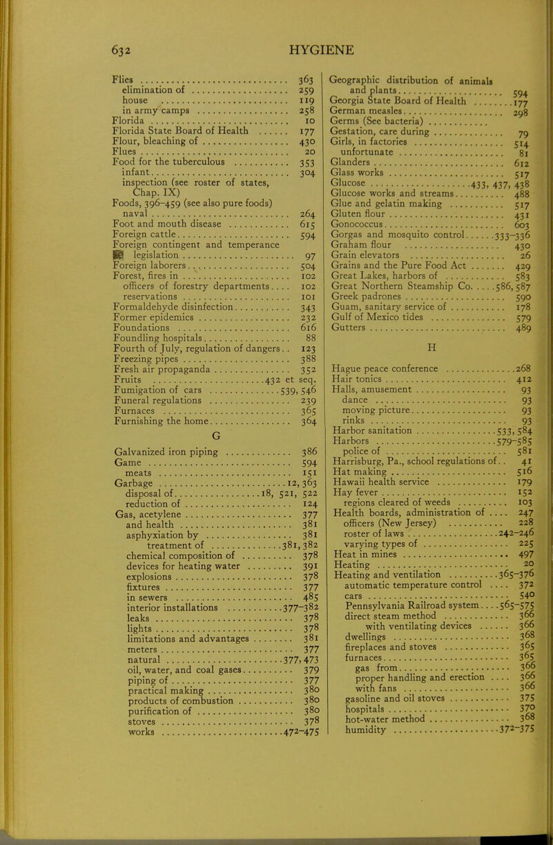 Flies 363 elimination of 259 house 119 in army camps 258 Florida 10 Florida State Board of Health 177 Flour, bleaching of 430 Flues 20 Food for the tuberculous 353 infant 304 inspection (see roster of states, Chap. IX) Foods, 396-459 (see also pure foods) naval 264 Foot and mouth disease 615 Foreign cattle 594 Foreign contingent and temperance H* legislation 97 Foreign laborers 504 Forest, fires in 102 officers of forestry departments.... 102 reservations 101 Formaldehyde disinfection 343 Former epidemics 232 Foundations 616 Foundling hospitals 88 Fourth of July, regulation of dangers.. 123 Freezing pipes 388 Fresh air propaganda 352 Fruits 432 et seq. Fumigation of cars 539, 546 Funeral regulations 239 Furnaces 365 Furnishing the home 364 G Galvanized iron piping 386 Game 594 meats 151 Garbage 12,363 disposal of 18, 521, 522 reduction of 124 Gas, acetylene 377 and health 381 asphyxiation by 381 treatment of 381,382 chemical composition of 378 devices for heating water 391 explosions 378 fixtures 377 in sewers 485 interior installations 377~382 leaks 378 lights 378 limitations and advantages 381 meters 377 natural 377.473 oil, water, and coal gases 379 piping of 377 practical making 38° products of combustion 380 purification of 380 stoves 378 works 472-47S Geographic distribution of animals and plants Georgia State Board of Health 177 German measles 298 Germs (See bacteria) Gestation, care during 79 Girls, in factories 514 unfortunate 81 Glanders 612 Glass works 517 Glucose .. 433, 437, 438 Glucose works and streams 488 Glue and gelatin making 517 Gluten flour 431 Gonococcus 603 Gorgas and mosquito control 333_336 Graham flour 430 Grain elevators 26 Grains and the Pure Food Act 429 Great Lakes, harbors of 583 Great Northern Steamship Co 586,587 Greek padrones 590 Guam, sanitary service of 178 Gulf of Mexico tides 579 Gutters 489 H Hague peace conference 268 Hair tonics 412 Halls, amusement 93 dance 93 moving picture 93 rinks 93 Harbor sanitation 533, 584 Harbors 579-585 police of 581 Harrisburg, Pa., school regulations of.. 41 Hat making 516 Hawaii health service 179 Hay fever 152 regions cleared of weeds 103 Health boards, administration of .... 247 officers (New Jersey) 228 roster of laws 242-246 varying types of 225 Heat in mines 497 Heating 20 Heating and ventilation 365-376 automatic temperature control .... 372 cars 54° Pennsylvania Railroad system... .565-575 direct steam method 366 with ventilating devices 366 dwellings 368 fireplaces and stoves 365 furnaces 365 gas from 366 proper handling and erection .... 366 with fans 366 gasoline and oil stoves 375 hospitals 37° hot-water method 368 humidity 372~375