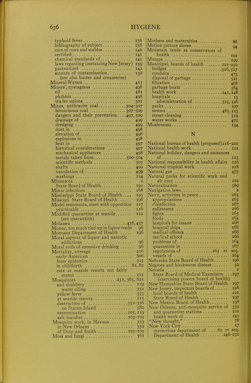 typhoid fever 138 bibliography of subject 138 care of cows and stables 140 certified 141 chemical standards of 141 laws regarding (instancing New Jersey) 139 pasteurized 142 sources of contamination 138 (see also butter and creameries) Mineral Waters 413 Miners', nystagmus 498 oil 482 phthisis 498 trades unions 501 Mines, anthracite coal 504-507 bituminous coal 5°7~5°9 dangers and their prevention... .497,509 drainage of 499 dredging 499 dust in :■ 498 elevation of 498 explosions in 498 heat in 497 historical considerations 497 mechanical appliances 498 metals taken from 500-504 scientific methods 503 shafts 499 ventilation of 499 washings 124 Minnesota 2 State Board of Health 191 Minor infections 168 Mississippi State Board of Health.... 195 Missouri State Board of Health 196 Model tenements, meet with opposition 117 practicable 116 Modified quarantine at seaside 112 (see quarantine) Molasses 436,437 Money, too much tied up in liquor trade 96 Montana Department of Health 196 Moral aspects of liquor and narcotic addictions 96 Moral evils of excessive drinking 96 Mortality, average 216 early American 606 from epidemics 32S in childbirth . 81,82 rate at seaside resorts not fairly stated 3 Mosquitoes 231, 363, 621 and shubbery 119 water oiling 332 yellow fever 333 at seaside resorts 112 destruction of 332-336 on Staten Island 580 extermination 105,119 salt marshes 103-105 Mosquito work, in Havana 333 in New Orleans 332 of Doty and Smith 103-105 Moss and fungi 361 Mothers and maternities 86 Motion picture shows 94. Mountain lands as conservators of health 102 Mumps 209 Municipal, boards of health 221-250 bridges 526, 527 conduits 475 disposal of garbage 521 filtration 468 garbage boats 584 health work 241,248 hospitals 13 administration of 525, 526 parks 107 sewers _ 4^3,523 street cleaning 519 water works 472 Mushrooms 154 N National bureau of health (proposed)2i6-220 National health work 212 National holiday, dangers and nuisances of 123 National responsibility in health affairs 216 National tropical work 218 Natural gas 473 Natural parks for scientific work and air cure 102 Naturalization 589 Navigation laws 2 Navy, activities in peace 265 appropriations 265 disinfection 267 enlistment 266 fights 265 foods 264 hospitals for insane 268 hospital ships 268 medical officers 266 medical school 266 problems of 264 quarantine in 267 regulations of 263 et seq. vessels of 264 Nebraska State Board of Health 196 Negroes and hookworm disease 50 Nevada 2 State Board of Medical Examiners 197 (exercising powers board of health) New Hampshire State Board of Health 197 New Jersey, inspectors boards of 228 local boards of health 222 State Board of Health 197 New Mexico Board of Health 198 New Orleans, anti-mosquito service of 332 and quarantine stations 221 health work of 241 New thought, 7« New York City 17 corrections department of ... .62 et seq. Department of Health 246-250