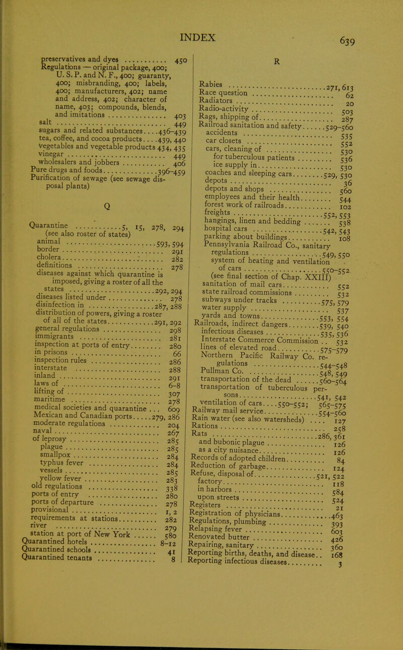 preservatives and dyes 450 Regulations — original package, 400; U. S. P. and N. F., 400; guaranty, 400; misbranding, 400; labels, 400; manufacturers, 402; name and address, 402; character of name, 403; compounds, blends, and imitations 403 salt 449 sugars and related substances 436-439 tea, coffee, and cocoa products... .439, 440 vegetables and vegetable products 434, 435 vinegar 449 wholesalers and jobbers 406 Pure drugs and foods 396-459 Purification of sewage (see sewage dis- posal plants) Quarantine 5, i$} (see also roster of states) animal border 278, 294 •593,594 291 cholera 282 definitions 278 diseases against which quarantine is imposed, giving a roster of all the states • 292, 294 diseases listed under 278 disinfection in 287, 288 distribution of powers, giving a roster of all of the states 291, 292 general regulations ' 298 immigrants 281 inspection at ports of entry 280 in prisons inspection rules 286 interstate 288 inland ...WW.'.' 291 laws of 6_g lifting of 307 maritime 278 medical societies and quarantine ... 609 Mexican and Canadian ports 279, 286 moderate regulations 204 naval  267 of leprosy 285 plague 285 smallpox 284 typhus fever 284 vessels 285 yellow fever 283 old regulations 338 ports of entry 280 ports of departure 278 provisional x 2 requirements at stations 282 river 279 station at port of New York 580 Quarantined hotels 8_I2 Quarantined schools 41 Quarantined tenants ' 8 £abies • •. 271,613 Race question fa Radiators  2Q Radio-activity 503 Rags, shipping of 287 Railroad sanitation and safety 529-560 accidents ' r,r car closets / [ ^2 cars, cleaning of for tuberculous patients .' 536 ice supply in 530 coaches and sleeping cars 529, 530 depots 36 depots and shops employees and their health........ 544 forest work of railroads iOZ freights '552,553 hangings, linen and bedding 538 hospital cars 542j 543 parking about buildings 108 Pennsylvania Railroad Co., sanitary regulations --549,550 system of heating and ventilation of cars 550-552 (see final section of Chap. XXIII) sanitation of mail cars 552 state railroad commissions 532 subways under tracks 57^ 579 water supply '537 yards and towns 554 Railroads, indirect dangers 539' 540 infectious diseases 53^ 536 Interstate Commerce Commission .. ' 532 lines of elevated road 575-570 Northern Pacific Railway Co.'re- pu^r.:::::::;::::::;;;^ transportation of the dead 560-564 transportation of tuberculous per- .. s?ns- ■ 541, 542 ventilation of cars.... 550-552; 565-575 Railway mail service 554-560 Rain water (see also watersheds) 127 Rations 2c8 RatV;r: •■ ^^.'.'.'.'.'.'.'.286,361 and bubonic plague I26 as a city nuisance [ [ I26 Records of adopted children ... 84 Reduction of garbage . ' i2a Refuse, disposal of C2i C22 factory 118 in harbors -84. upon streets c2l Registers 21 Registration of physicians .463 Regulations, plumbing '■'■ 393 Relapsing fever ...... 603 Renovated butter 426 Repairing, sanitary 360 Reporting births, deaths, and disease'.'. 168 Reporting infectious diseases 3