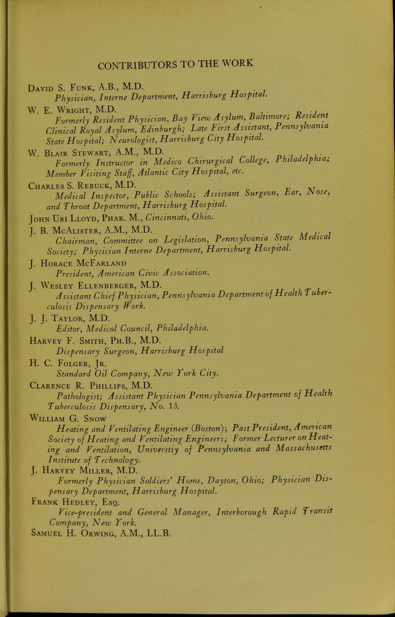 CONTRIBUTORS TO THE WORK David S. Funk, A.B., M.D. rj • ; Physician, Interne Department, Harrtsburg Hospital. W. E. Wright, M.D. ^ , „ , . p • j , Formerly Resident Physician, Bay View Asylum, Baltimore; Resident Clinical Royal Asylum, Edinburgh; Late First Assistant, Pennsylvania State Hospital; Neurologist, Harrisburg City Hospital. W. Blair Stewart, A.M., M.D. m-i j i.i.- Formerly Instructor in Medico Chirurgical College, Philadelphia; Member Visiting Staff, Atlantic City Hospital, etc. Charles S. Rebuck, M.D. Medical Inspector, Public Schools; Assistant Surgeon, tar, JNose, and Throat Department, Harrisburg Hospital. John Uri Lloyd, Phar. M., Cincinnati, Ohio. J. B. McAlister, A.m., M.D. ^4 r i Chairman, Committee on Legislation, Pennsylvania State Medical Society; Physician Interne Department, Harrisburg Hospital. J. Horace McFarland President, American Civic Association. J. Wesley Ellenberger, M.D. 7 7 cr t Assistant Chief Physician, Pennsylvania Department of Health Tuber- culosis Dispensary Work. J. J. Taylor, M.D. Editor, Medical Council, Philadelphia. Harvey F. Smith, Ph.B., M.D. Dispensary Surgeon, Harrisburg Hospital H. C. Folger, Jr. Standard Oil Company, New York City. Clarence R. Phillips, M.D. Pathologist; Assistant Physician Pennsylvania Department of Health Tuberculosis Dispensary, No. 13. William G. Snow Heating and Ventilating Engineer (Boston); Past President, American Society of Heating and Ventilating Engineers; Former Lecturer on Heat- ing and Ventilation, Universtiy of Pennsylvania and Massachusetts Institute of Technology. J. Harvey Miller, M.D. Formerly Physician Soldiers' Home, Dayton, Ohio; Physician Dis- pensary Department, Harrtsburg Hospital. Frank Hedley, Esq. Vice-president and General Manager, Interborough Rapid Transit Company, New York. Samuel H. Orwing, A.M., LL.B.