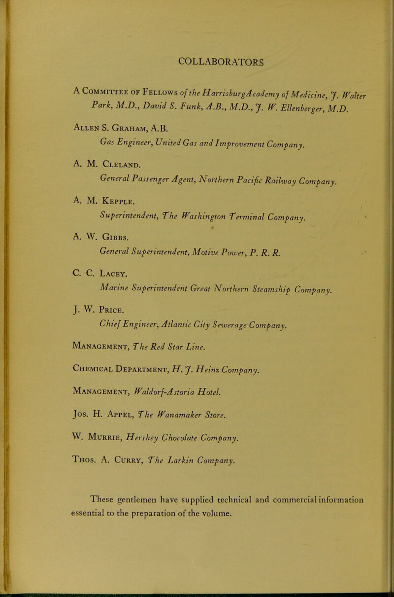 COLLABORATORS A Committee of Fellows of the HarrishurgAcademy of Medicine, J. Walter Park, M.D., David S. Funk, A.B., M.D., J. W. Ellenberger, M.D. Allen S. Graham, A.B. Gas Engineer, United Gas and Improvement Company. A. M. Cleland. General Passenger Agent, Northern Pacific Railway Company. A. M. Kepple. Superintendent, The Washington Terminal Company. A. W. GiBBS. General Superintendent, Motive Power, P. R. R. C. C. Lacey. Marine Superintendent Great Northern Steamship Company. J. W. Price. Chief E ngineer, Atlantic City Sewerage Company. Management, The Red Star Line. Chemical Department, H. J. Heinz Company. Management, Waldorf-Astoria Hotel. Jos. H. Appel, The Wanamaker Store. W. Murrie, Hershey Chocolate Company. Thos. a. Curry, The Larkin Company. These gentlemen have supplied technical and commercial information essential to the preparation of the volume.