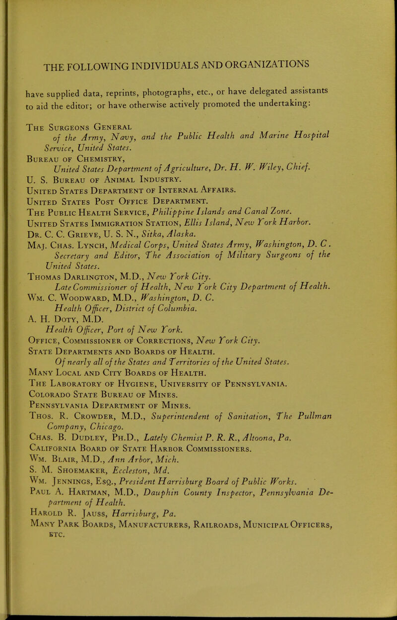 THE FOLLOWING INDIVIDUALS AND ORGANIZATIONS have supplied data, reprints, photographs, etc., or have delegated assistants to aid the editor; or have otherwise actively promoted the undertaking: The Surgeons General of the Army, Navy, and the Public Health and Marine Hospital Service, United States. Bureau of Chemistry, United States Department of Agriculture, Dr. H. W. Wiley, Chief. U. S. Bureau of Animal Industry. United States Department of Internal Affairs. United States Post Office Department. The Public Health Service, Philippine Islands and Canal Zone. United States Immigration Station, Ellis Island, Nezu York Harbor. Dr. C. C. Grieve, U. S. N., Sitka, Alaska. Maj. Chas. Lynch, Medical Corps, United States Army, Washington, D. C. Secretary and Editor, The Association of Military Surgeons of the United States. Thomas Darlington, M.D., New York City. Late Commissioner of Health, New York City Department of Health. Wm. C. Woodw^ard, M.D., Washington, D. C. Health Officer, District of Columbia. A. H. DoTY, M.D. Health Officer, Port of New York. Office, Commissioner of Corrections, New York City. State Departments and Boards of Health. Of nearly all of the States and Territories of the United States. Many Local and City Boards of Health. The Laboratory of Hygiene, University of Pennsylvania. Colorado State Bureau of Mines. Pennsylvania Department of Mines. Thos. R. Crowder, M.D., Superintendent of Sanitation, The Pullman Company, Chicago. Chas. B. Dudley, Ph.D., Lately Chemist P. R.R., Altoona. Pa. California Board of State Harbor Commissioners. Wm. Blair, M.D., Ann Arbor, Mich. S. M. Shoemaker, Eccleston, Md. Wm. Jennings, Esq., President Harrisburg Board of Public Works. Paul A. Hartman, M.D., Dauphin County Inspector, Pennsylvania De- partment of Health. Harold R. Jauss, Harrisburg, Pa. Many Park Boards, Manufacturers, Railroads, Municipal Officers^ ETC.