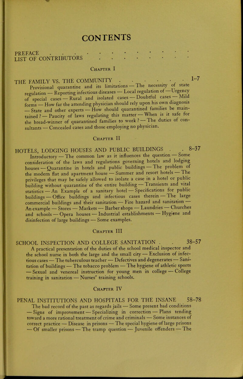 CONTENTS PREFACE LIST OF CONTRIBUTORS Chapter I THE FAMILY VS. THE COMMUNITY . . • • . • • Provisional quarantine and its limitations — The necessity of state regulation — Reporting infectious diseases — Local regulation of—Urgency of special cases —Rural and isolated cases — Doubtful cases — Mild forms — How far the attending physician should rely upon his own diagnosis — State and other experts — How should quarantined families be main- tained ?—Paucity of laws regulating this matter —When is it safe for the bread-winner of quarantined families to work ? — The duties of con- sultants — Concealed cases and those employing no physician. Chapter II HOTELS, LODGING HOUSES AND PUBLIC BUILDINGS . . 8 Introductory— The common law as it influences the question — Some consideration of the laws and regulations governing hotels and lodging houses — Quarantine in hotels and public buildings — The problem of the modern flat and apartment house — Summer and resort hotels — The privileges that may be safely allowed to isolate a case in a hotel or public building without quarantine of the entire building — Transients and vital statistics — An Example of a sanitary hotel — Specifications for public buildings — Office buildings and infectious cases therein — The large commercial buildings and their sanitation — Fire hazard and sanitation — An example — Stores — Markets — Barber shops — Laundries — Churches and schools — Opera houses — Industrial establishments — Hygiene and disinfection of large buildings — Some examples. Chapter III SCHOOL INSPECTION AND COLLEGE SANITATION . . 38-57 A practical presentation of the duties of the school medical inspector and the school nurse in both the large and the small city — Exclusion of infec- tious cases — The tuberculous teacher — Defectives and degenerates — Sani- tation of buildings — The tobacco problem — The hygiene of athletic sports — Sexual and venereal instruction for young men in college — College training in sanitation — Nurses' training schools. Chapter IV PENAL INSTITUTIONS AND HOSPITALS FOR THE INSANE 58-78 The bad record of the past as regards jails — Some present bad conditions — Signs of improvement — Specializing in correction — Plans tending toward a more rational treatment of crime and criminals — Some instances of correct practice — Disease in prisons — The special hygiene of large prisons — Of smaller prisons — The tramp question — Juvenile offenders — The