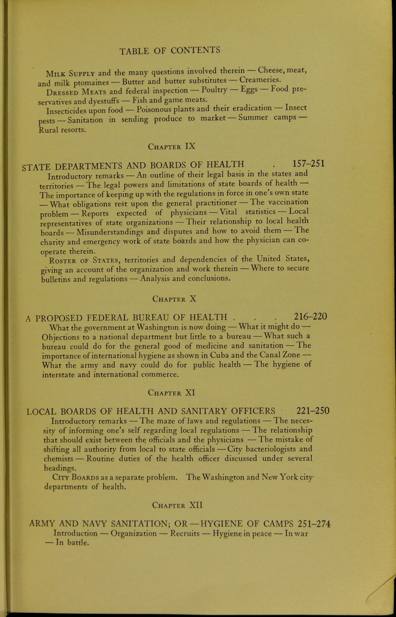 TABLE OF CONTENTS Milk Supply and the many questions involved therein — Cheese, meat, and milk ptomaines — Butter and butter substitutes — Creameries. Dressed Meats and federal inspection — Poultry — Eggs — Food pre- servatives and dyestufFs — Fish and game meats. Insecticides upon food — Poisonous plants and their eradication — Insect pests — Sanitation in sending produce to market — Summer camps — Rural resorts. Chapter IX STATE DEPARTMENTS AND BOARDS OF HEALTH . 157-251 Introductory remarks — An outline of their legal basis in the states and territories — The legal powers and limitations of state boards of health — The importance of keeping up with the regulations in force in one's own state What obligations rest upon the general practitioner — The vaccination problem — Reports expected of physicians — Vital statistics — Local representatives of state organizations — Their relationship to local health boards — Misunderstandings and disputes and how to avoid them — The charity and emergency work of state boards and how the physician can co- operate therein. Roster of States, territories and dependencies of the United States, giving an account of the organization and work therein — Where to secure bulletins and regulations — Analysis and conclusions. Chapter X A PROPOSED FEDERAL BUREAU OF HEALTH . . . 216-220 What the government at Washington is now doing — What it might do — Objections to a national department but little to a bureau — What such a bureau could do for the general good of medicine and sanitation — The importance of international hygiene as shown in Cuba and the Canal Zone — What the army and navy could do for public health — The hygiene of interstate and international commerce. Chapter XI LOCAL BOARDS OF HEALTH AND SANITARY OFFICERS 221-250 Introductory remarks — The maze of laws and regulations — The neces- sity of informing one's self regarding local regulations — The relationship that should exist between the officials and the physicians — The mistake of shifting all authority from local to state officials — City bacteriologists and chemists — Routine duties of the health officer discussed under several headings. City Boards as a separate problem. The Washington and New York city departments of health. Chapter XII ARMY AND NAVY SANITATION; OR —HYGIENE OF CAMPS 251-274 Introduction — Organization — Recruits — Hygiene in peace — In war — In battle.