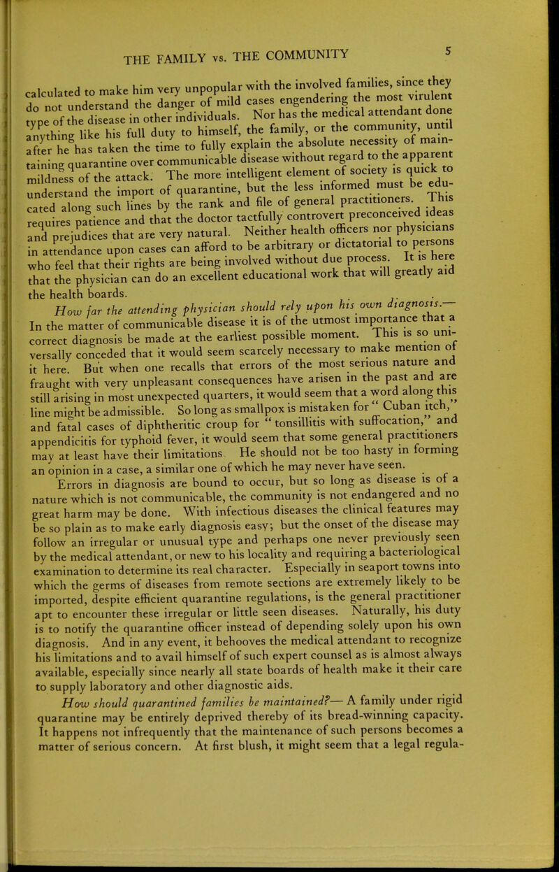 1 tn make him very unpopular with the involved families, since they dfntfndemandthT danger of mild cases engendering the most virulent te of the dCe se in other individuals. Nor has the medical attendant done Invthtl like his full duty to himself, the family, or the community, until aft^r he h s taken the time to fully explain the absolute necessity of main- tan ng quarantine over communicable disease without regard to the apparent m Idnfss of the attack. The more intelligent element of society is quick to under tLd he import of quarantine, but the less informed must be edu- cated along such lines by the rank and file of general practitioners. Thi Require patience and that the doctor tactfully controvert preconceived ideas Ind prejudices that are very natural. Neither health officers nor physician n attendance upon cases cin afford to be arbitrary or dictatorial to persons who feel that their rights are being involved without due proces It here that the physician can do an excellent educational work that will greatly aid the health boards. How far the attending physician should rely upon hts own diagnosis.- In the matter of communicable disease it is of the utmost importance that a correct diagnosis be made at the earliest possible moment. This is so uni- versally conceded that it would seem scarcely necessary to make mention ot it here But when one recalls that errors of the most serious nature and fraught with very unpleasant consequences have arisen in the past and are still arising in most unexpected quarters, it would seem that a word along this line might be admissible. So long as smallpox is mistaken for Cuban itch and fatal cases of diphtheritic croup for tonsillitis with suffocation, and appendicitis for typhoid fever, it would seem that some general practitioners mav at least have their limitations He should not be too hasty in forming an opinion in a case, a similar one ofwhich he may never have seen. Errors in diagnosis are bound to occur, but so long as disease is ot a nature which is not communicable, the community is not endangered and no great harm may be done. With infectious diseases the clinical features may be so plain as to make early diagnosis easy, but the onset of the disease may follow an irregular or unusual type and perhaps one never previously seen by the medical attendant, or new to his locality and requiring a bacteriological examination to determine its real character. Especially in seaport towns into which the germs of diseases from remote sections are extremely likely to be imported, despite efficient quaranrine regulations, is the general practitioner apt to encounter these irregular or little seen diseases. Naturally, his duty is to norify the quarantine officer instead of depending solely upon his own diagnosis. And in any event, it behooves the medical attendant to recognize his limitations and to avail himself of such expert counsel as is almost always available, especially since nearly all state boards of health make it their care to supply laboratory and other diagnostic aids. How should quarantined families be maintained?— A family under rigid quarantine may be entirely deprived thereby of its bread-winning capacity. It happens not infrequently that the maintenance of such persons becomes a matter of serious concern. At first blush, it might seem that a legal regula-