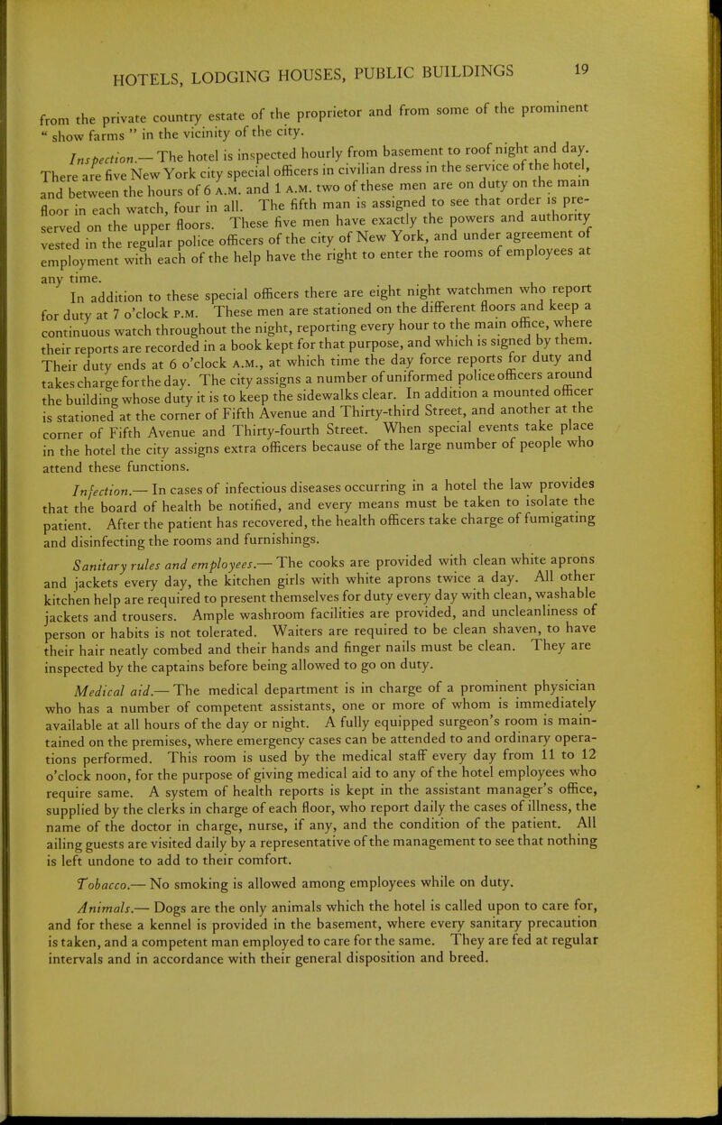 from the private country estate of the proprietor and from some of the prominent  show farms  in the vicinity of the city. Inspection.- The hotel is inspected hourly from basement to roof night and day. There are five New York city special officers in civiHan dress m the service of the hotel, and be ween the hours of 6 I.m. and 1 a.m. two of these men are on duty on the mam floor in each watch, four in all. The fifth man is assigned to see that order is pre- served on the uppe floors. These five men have exactly the powers and authority ve^ed in the regular police officers of the city of New York and under agreement o employment with each of the help have the right to enter the rooms of employees at any time. In addition to these special officers there are eight night watchmen who report for duty at 7 o'clock p.m. These men are stationed on the different floors and keep a continuous watch throughout the night, reporting every hour to the mam office, where their reports are recorded in a book kept for that purpose, and which is signed by them Their duty ends at 6 o'clock a.m., at which time the day force reports for duty and takes charge for the day. The city assigns a number of uniformed police officers around the building whose duty it is to keep the sidewalks clear. In addition a mounted officer is stationed at the corner of Fifth Avenue and Thirty-third Street, and another at the corner of Fifth Avenue and Thirty-fourth Street. When special events take place in the hotel the city assigns extra officers because of the large number of people who attend these functions. Infection — In cases of infectious diseases occurring in a hotel the law provides that the board of heahh be notified, and every means must be taken to isolate the patient. After the patient has recovered, the health officers take charge of fumigating and disinfecting the rooms and furnishings. Sanitary rules and employees— i:\\e cooks are provided with clean white aprons and jackets every day, the kitchen girls with white aprons twice a day. All other kitchen help are required to present themselves for duty every day with clean, washable jackets and trousers. Ample washroom facilities are provided, and uncleanliness of person or habits is not tolerated. Waiters are required to be clean shaven, to have their hair neatly combed and their hands and finger nails must be clean. They are inspected by the captains before being allowed to go on duty. Medical aid — The medical department is in charge of a prominent physician who has a number of competent assistants, one or more of whom is immediately available at all hours of the day or night. A fully equipped surgeon's room is main- tained on the premises, where emergency cases can be attended to and ordinary opera- tions performed. This room is used by the medical staff every day from 11 to 12 o'clock noon, for the purpose of giving medical aid to any of the hotel employees who require same. A system of health reports is kept in the assistant manager's office, supplied by the clerks in charge of each floor, who report daily the cases of illness, the name of the doctor in charge, nurse, if any, and the condition of the patient. All ailing guests are visited daily by a representative of the management to see that nothing is left undone to add to their comfort. Tobacco.— No smoking is allowed among employees while on duty. Animals.— Dogs are the only animals which the hotel is called upon to care for, and for these a kennel is provided in the basement, where every sanitary precaution is taken, and a competent man employed to care for the same. They are fed at regular intervals and in accordance with their general disposition and breed.