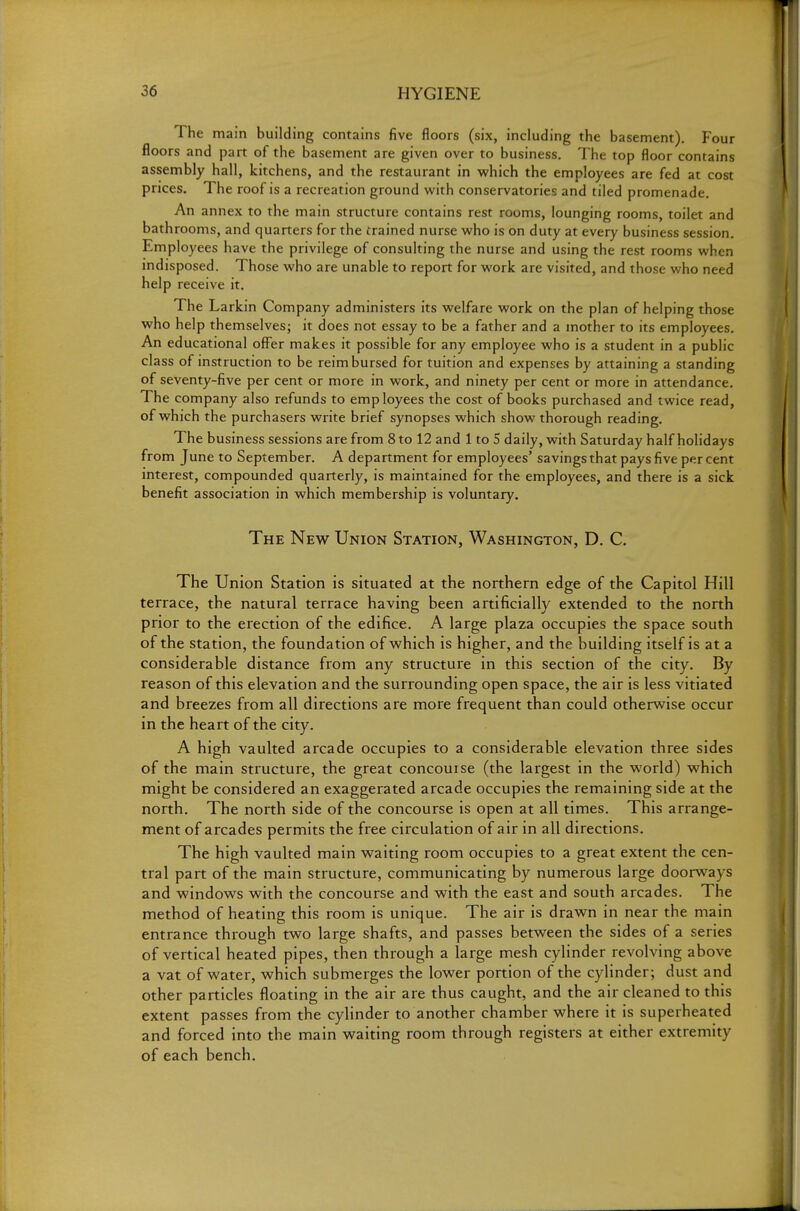 The main building contains five floors (six, including the basement). Four floors and part of the basement are given over to business. The top floor contains assembly hall, kitchens, and the restaurant in which the employees are fed at cost prices. The roof is a recreation ground with conservatories and tiled promenade. An annex to the main structure contains rest rooms, lounging rooms, toilet and bathrooms, and quarters for the trained nurse who is on duty at every business session. Employees have the privilege of consulting the nurse and using the rest rooms when indisposed. Those who are unable to report for work are visited, and those who need help receive it. The Larkin Company administers its welfare work on the plan of helping those who help themselves; it does not essay to be a father and a mother to its employees. An educational offer makes it possible for any employee who is a student in a public class of instruction to be reimbursed for tuition and expenses by attaining a standing of seventy-five per cent or more in work, and ninety per cent or more in attendance. The company also refunds to employees the cost of books purchased and twice read, of which the purchasers write brief synopses which show thorough reading. The business sessions are from 8 to 12 and 1 to 5 daily, with Saturday half holidays from June to September. A department for employees' savings that pays five per cent interest, compounded quarterly, is maintained for the employees, and there is a sick benefit association in which membership is voluntary. The New Union Station, Washington, D. C. The Union Station is situated at the northern edge of the Capitol Hill terrace, the natural terrace having been artificially extended to the north prior to the erection of the edifice. A large plaza occupies the space south of the station, the foundation of which is higher, and the building itself is at a considerable distance from any structure in this section of the city. By reason of this elevation and the surrounding open space, the air is less vitiated and breezes from all directions are more frequent than could otherwise occur in the heart of the city. A high vaulted arcade occupies to a considerable elevation three sides of the main structure, the great concourse (the largest in the world) which might be considered an exaggerated arcade occupies the remaining side at the north. The north side of the concourse is open at all times. This arrange- ment of arcades permits the free circulation of air in all directions. The high vaulted main waiting room occupies to a great extent the cen- tral part of the main structure, communicating by numerous large doorways and windows with the concourse and with the east and south arcades. The method of heating this room is unique. The air is drawn in near the main entrance through two large shafts, and passes between the sides of a series of vertical heated pipes, then through a large mesh cylinder revolving above a vat of water, which submerges the lower portion of the cylinder; dust and other particles floating in the air are thus caught, and the air cleaned to this extent passes from the cylinder to another chamber where it is superheated and forced into the main waiting room through registers at either extremity of each bench.