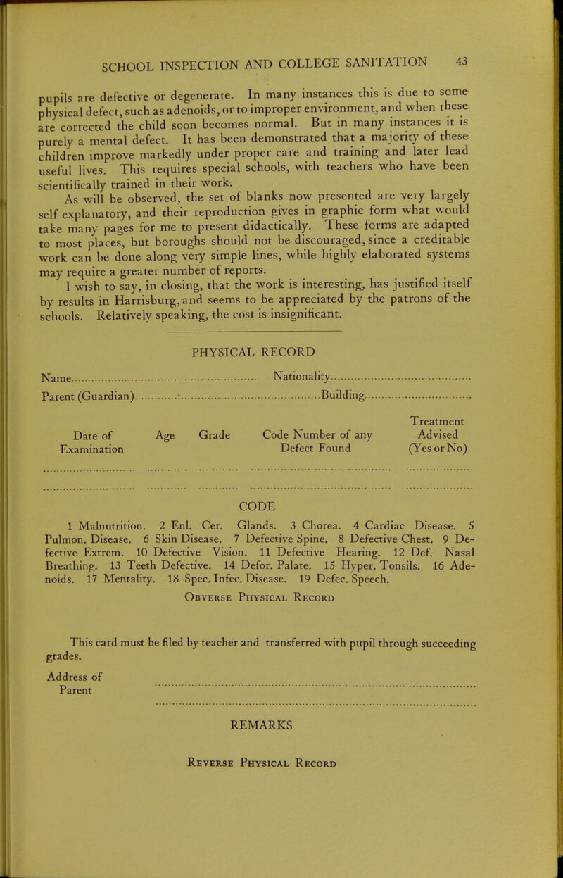 pupils are defective or degenerate. In many instances this is due to some physical defect, such as adenoids, or to improper environment, and when these are corrected the child soon becomes normal. But in many instances it is purely a mental defect. It has been demonstrated that a majority of these children improve markedly under proper care and training and later lead useful lives. This requires special schools, with teachers who have been scientifically trained in their work. As will be observed, the set of blanks now presented are very largely self explanatory, and their reproduction gives in graphic form what would take many pages for me to present didactically. These forms are adapted to most places, but boroughs should not be discouraged, since a creditable work can be done along very simple lines, while highly elaborated systems may require a greater number of reports. I wish to say, in closing, that the work is interesting, has justified itself by results in Harrisburg,and seems to be appreciated by the patrons of the schools. Relatively speaking, the cost is insignificant. PHYSICAL RECORD Name Nationality Parent (Guardian) Building Treatment Date of Age Grade Code Number of any Advised Examination Defect Found (Yes or No) CODE 1 Malnutrition. 2 Enl. Cer. Glands. 3 Chorea. 4 Cardiac Disease. S Pulmon. Disease. 6 Skin Disease. 7 Defective Spine, 8 Defective Chest. 9 De- fective Extrem. 10 Defective Vision. 11 Defective Hearing. 12 Def. Nasal Breathing. 13 Teeth Defective. 14 Defor. Palate. 15 Hyper. Tonsils. 16 Ade- noids. 17 Mentality. 18 Spec. Infec. Disease. 19 Defec. Speech. Obverse Physical Record This card must be filed by teacher and transferred with pupil through succeeding grades. Address of Parent REMARKS Reverse Physical Record