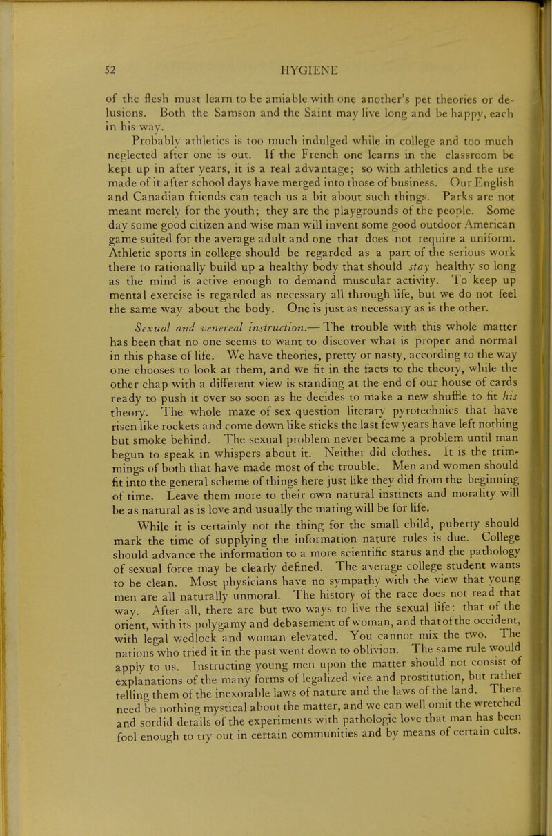 of the flesh must learn to be amiable with one another's pet theories or de- lusions. Both the Samson and the Saint may live long and be happy, each in his way. Probably athletics is too much indulged while in college and too much neglected after one is out. If the French one learns in the classroom be kept up in after years, it is a real advantage; so with athletics and the use made of it after school days have merged into those of business. Our English and Canadian friends can teach us a bit about such things. Parks are not meant merely for the youth; they are the playgrounds of the people. Some day some good citizen and wise man will invent some good outdoor American game suited for the average adult and one that does not require a uniform. Athletic sports in college should be regarded as a part of the serious work there to rationally build up a healthy body that should stay healthy so long as the mind is active enough to demand muscular activity. To keep up mental exercise is regarded as necessary all through life, but we do not feel the same way about the body. One is just as necessary as is the other. Sexual and venereal instruction.— The trouble with this whole matter has been that no one seems to want to discover what is proper and normal in this phase of life. We have theories, pretty or nasty, according to the way one chooses to look at them, and we fit in the facts to the theory, while the other chap with a different view is standing at the end of our house of cards ready to push it over so soon as he decides to make a new shuffle to fit his theory. The whole maze of sex question literary pyrotechnics that have risen like rockets and come down like sticks the last few years have left nothing but smoke behind. The sexual problem never became a problem until man begun to speak in whispers about it. Neither did clothes. It is the trim- mings of both that have made most of the trouble. Men and women should fit into the general scheme of things here just like they did from the beginnirig of time. Leave them more to their own natural instincts and morality will be as natural as is love and usually the mating will be for life. While it is certainly not the thing for the small child, puberty should mark the time of supplying the information nature rules is due. College should advance the information to a more scientific status and the pathology of sexual force may be clearly defined. The average college student wants to be clean. Most physicians have no sympathy with the view that young men are all naturally unmoral. The history of the race does not read that way. After all, there are but two ways to live the sexual life: that of the orient, with its polygamy and debasement of woman, and that of the Occident, with legal wedlock and woman elevated. You cannot mix the two. The nations who tried it in the past went down to oblivion. The same rule would apply to us. Instructing young men upon the matter should not consist of explanations of the many forms of legalized vice and prostitution, but rather telling them of the inexorable laws of nature and the laws of the land. There need be nothing mystical about the matter, and we can well omit the wretched and sordid details of the experiments with pathologic love that man has been fool enough to try out in certain communities and by means of certain cults. i