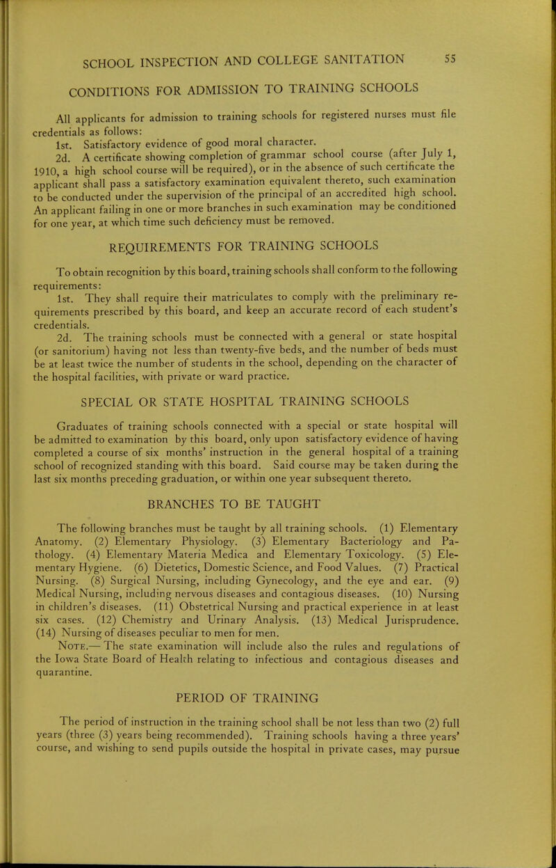 CONDITIONS FOR ADMISSION TO TRAINING SCHOOLS All applicants for admission to training schools for registered nurses must file credentials as follows: 1st. Satisfactory evidence of good moral character. 2d. A certificate showing completion of grammar school course (after July 1, 1910, a high school course will be required), or in the absence of such certificate the applicant shall pass a satisfactory examination equivalent thereto, such exammation to be conducted under the supervision of the principal of an accredited high school. An applicant failing in one or more branches in such examination may be conditioned for one year, at which time such deficiency must be removed. REQUIREMENTS FOR TRAINING SCHOOLS To obtain recognition by this board, training schools shall conform to the following requirements: 1st. They shall require their matriculates to comply with the preliminary re- quirements prescribed by this board, and keep an accurate record of each student's credentials. 2d. The training schools must be connected with a general or state hospital (or sanitorium) having not less than twenty-five beds, and the number of beds must be at least twice the number of students in the school, depending on the character of the hospital facilities, with private or ward practice, SPECIAL OR STATE HOSPITAL TRAINING SCHOOLS Graduates of training schools connected with a special or state hospital will be admitted to examination by this board, only upon satisfactory evidence of having completed a course of six months' instruction in the general hospital of a training school of recognized standing with this board. Said course may be taken during the last six months preceding graduation, or within one year subsequent thereto. BRANCHES TO BE TAUGHT The following branches must be taught by all training schools. (1) Elementary Anatomy. (2) Elementary Physiology. (3) Elementary Bacteriology and Pa- thology. (4) Elementary Materia Medica and Elementary Toxicology. (5) Ele- mentary Hygiene. (6) Dietetics, Domestic Science, and Food Values. (7) Practical Nursing. (8) Surgical Nursing, including Gynecology, and the eye and ear. (9) Medical Nursing, including nervous diseases and contagious diseases. (10) Nursing in children's diseases. (11) Obstetrical Nursing and practical experience in at least six cases. (12) Chemistry and Urinary Analysis. (13) Medical Jurisprudence, (14) Nursing of diseases peculiar to men for men. Note.— The state examination will include also the rules and regulations of the Iowa State Board of Health relating to infectious and contagious diseases and quarantine. PERIOD OF TRAINING The period of instruction in the training school shall be not less than two (2) full years (three (3) years being recommended). Training schools having a three years' course, and wishing to send pupils outside the hospital in private cases, may pursue