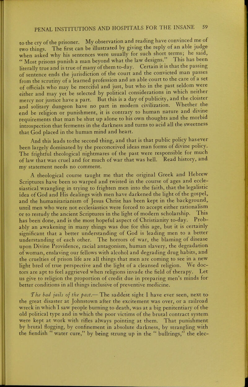 to the cry of the prisoner. My observation and reading have convinced me of two things. The first can be illustrated by giving the reply of an able judge when asked why his sentences were usually for such short terms; he said,  Most prisons punish a man beyond what the law designs.]' This has been literally true and is true of many of them to-day. Certain it is that the passing of sentence ends the jurisdiction of the court and the convicted man passes from the scrutiny of a learned profession and an able court to the care of a set of officials who may be merciful and just, but who in the past seldom were either and may yet be selected by political considerations in which neither mercy nor justice have a part. But this is a day of publicity, and the cloister and solitary dungeon have no part in modern civilization. Whether the end be religion or punishment, it is contrary to human nature and divine requirements that man be shut up alone to his own thoughts and the morbid introspection that ferments in the darkness and turns to acid all the sweetness that God placed in the human mind and heart. And this leads to the second thing, and that is that public policy has ever been largely dominated by the preconceived ideas man forms of divine policy. The frightful theological nightmares of the past were responsible for much of law that was cruel and for much of war that was hell. Read history, and. my statement needs no comment. A theological course taught me that the original Greek and Hebrew Scriptures have been so warped and twisted in the course of ages and eccle- siastical wrangling in trying to frighten men into the faith, that the legalistic idea of God and His dealings with men have darkened the light of the gospel, and the humanitarianism of Jesus Christ has been kept in the background, until men who were not ecclesiastics were forced to accept either rationalism or to restudy the ancient Scriptures in the light of modern scholarship. This has been done, and is the most hopeful aspect of Christianity to-day. Prob- ably an awakening in many things was due for this age, but it is certainly significant that a better understanding of God is leading men to a better understanding of each other. The horrors of war, the blaming of disease upon Divine Providence, racial antagonism, human slavery, the degradation, of woman, enslaving our fellows with alcohol and degrading drug habits, and the cruelties of prison life are all things that men are coming to see in a new light bred of true perspective and the light of a cleansed religion. We doc- tors are apt to feel aggrieved when religions invade the field of therapy. Let us give to religion the proportion of credit due in preparing men's minds for better conditions in all things inclusive of preventive medicine. The bad jails of the past.— The saddest sight I have ever seen, next to the great disaster at Johnstown after the excitement was over, or a railroad wreck in which I saw people burning to death, was at a big penitentiary of the old political type and in which the poor victims of the brutal contract system were kept at work with rifles always pointing at them. That punishment by brutal flogging, by confinement in absolute darkness, by strangling with the fiendish  water cure, by being strung up in the  bullrings, the elec-