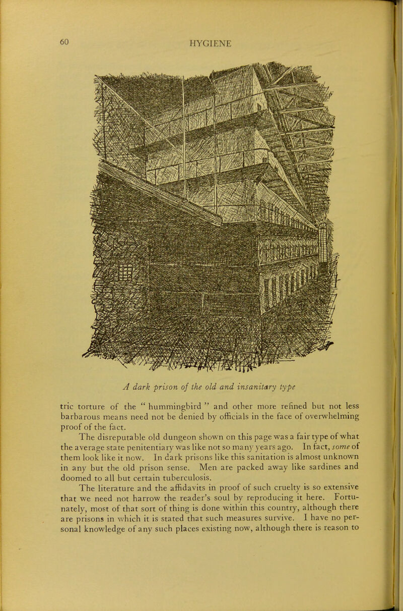 A dark -prison of the old and insanitary type trie torture of the  hummingbird  and other more renned but not less barbarous means need not be denied by officials in the face of overwhelming proof of the fact. The disreputable old dungeon shown on this page was a fair type of what the average state penitentiary was like not so many years ago. In fact, some of them look like it now. In dark prisons like this sanitation is almost unknown in any but the old prison sense. Men are packed away like sardines and doomed to all but certain tuberculosis. The literature and the affidavits in proof of such cruelty is so extensive that we need not harrow the reader's soul by reproducing it here. Fortu- nately, most of that sort of thing is done within this country, although there are prisons in which it is stated that such measures survive. I have no per- sonal knowledge of any such places existing now, although there is reason to