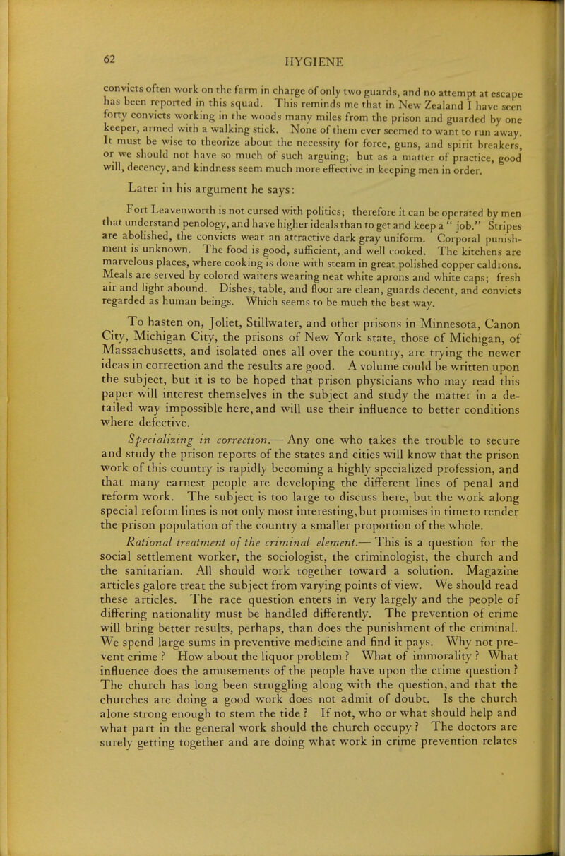 convicts often work on the farm in charge of only two guards, and no attempt at escape has been reported in this squad. This reminds me that in New Zealand I have seen forty convicts working in the woods many miles from the prison and guarded by one keeper, armed with a walking stick. None of them ever seemed to want to run away. It must be wise to theorize about the necessity for force, guns, and spirit breakers, or we should not have so much of such arguing; but as a matter of practice, good will, decency, and kindness seem much more effective in keeping men in order. Later in his argument he says: Fort Leavenworth is not cursed with politics; therefore it can be operated by men that understand penology, and have higher ideals than to get and keep a  job. Stripes are abolished, the convicts wear an attractive dark gray uniform. Corporal punish- ment is unknown. The food is good, sufficient, and well cooked. The kitchens are marvelous places, where cooking is done with steam in great polished copper caldrons. Meals are served by colored waiters wearing neat white aprons and white caps; fresh air and light abound. Dishes, table, and floor are clean, guards decent, and convicts regarded as human beings. Which seems to be much the best way. To hasten on, Joliet, Stillwater, and other prisons in Minnesota, Canon City, Michigan City, the prisons of New York state, those of Michigan, of Massachusetts, and isolated ones all over the country, are trying the newer ideas in correction and the results are good. A volume could be written upon the subject, but it is to be hoped that prison physicians who may read this paper will mterest themselves m the subject and study the matter in a de- tailed way impossible here, and will use their influence to better conditions where defective. Specializing in correction.— Any one who takes the trouble to secure and study the prison reports of the states and cities will know that the prison work of this country is rapidly becoming a highly specialized profession, and that many earnest people are developing the diff'erent lines of penal and reform work. The subject is too large to discuss here, but the work along special reform lines is not only most interesting, but promises in time to render the prison population of the country a smaller proportion of the whole. Rational treatment of the criminal element.— This is a question for the social settlement worker, the sociologist, the criminologist, the church and the sanitarian. All should work together toward a solution. Magazine articles galore treat the subject from varying points of view. We should read these articles. The race question enters in very largely and the people of differing nationality must be handled differently. The prevention of crime will bring better results, perhaps, than does the punishment of the criminal. We spend large sums in preventive medicine and find it pays. Why not pre- vent crime ? How about the liquor problem ? What of immorality ? What influence does the amusements of the people have upon the crime question ? The church has long been struggling along with the question, and that the churches are doing a good work does not admit of doubt. Is the church alone strong enough to stem the tide ? If not, who or what should help and what part in the general work should the church occupy ? The doctors are surely getting together and are doing what work in crime prevention relates