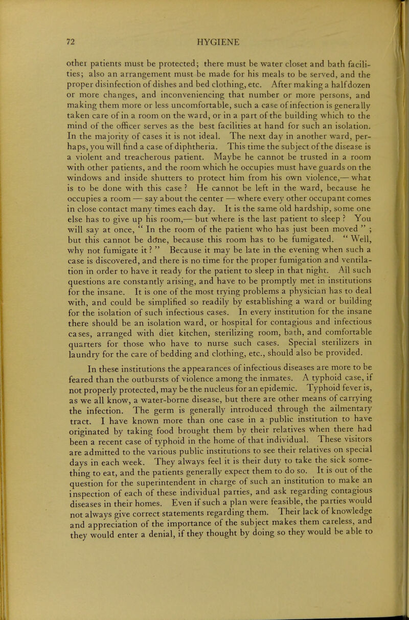 other patients must be protected; there must be water closet and bath facili- ties; also an arrangement must be made for his meals to be served, and the proper disinfection of dishes and bed clothing, etc. After making a half dozen or more changes, and inconveniencing that number or more persons, and making them more or less uncomfortable, such a case of infection is generally taken care of in a room on the ward, or in a part of the building which to the mind of the officer serves as the best facilities at hand for such an isolation. In the majority of cases it is not ideal. The next day in another ward, per- haps, you will find a case of diphtheria. This time the subject of the disease is a violent and treacherous patient. Maybe he cannot be trusted in a room with other patients, and the room which he occupies must have guards on the windows and inside shutters to protect him from his own violence,— what is to be done with this case ? He cannot be left in the ward, because he occupies a room — say about the center — where every other occupant comes in close contact many times each day. It is the same old hardship, some one else has to give up his room,— but where is the last patient to sleep ? You will say at once,  In the room of the patient who has just been moved  ; but this cannot be dcJne, because this room has to be fumigated.  Well, why not fumigate it ?  Because it may be late in the evening when such a case is discovered, and there is no time for the proper fumigation and ventila- tion in order to have it ready for the patient to sleep in that night. All such questions are constantly arising, and have to be promptly met in institutions for the insane. It is one of the most trying problems a physician has to deal with, and could be simplified so readily by establishing a ward or building for the isolation of such infectious cases. In every institution for the insane there should be an isolation ward, or hospital for contagious and infectious cases, arranged with diet kitchen, sterilizing room, bath, and comfortable quarters for those who have to nurse such cases. Special sterilizers in laundry for the care of bedding and clothing, etc., should also be provided. In these institutions the appearances of infectious diseases are more to be feared than the outbursts of violence among the inmates. A typhoid case, if not properly protected, may be the nucleus for an epidemic. Typhoid fever is, as we all know, a water-borne disease, but there are other means of carrying the infection. The germ is generally introduced through the alimentary tract. I have known more than one case in a public institution to have originated by taking food brought them by their relatives when there had been a recent case of typhoid in the home of that individual. These visitors are admitted to the various public institutions to see their relatives on special days in each week. They always feel it is their duty to take the sick some- thing to eat, and the patients generally expect them to do so. It is out of the question for the superintendent in charge of such an institution to make an inspection of each of these individual parties, and ask regarding contagious diseases in their homes. Even if such a plan were feasible, the parties would not always give correct statements regarding them. Their lack of knowledge and appreciation of the importance of the subject makes them careless, and they would enter a denial, if they thought by doing so they would be able to