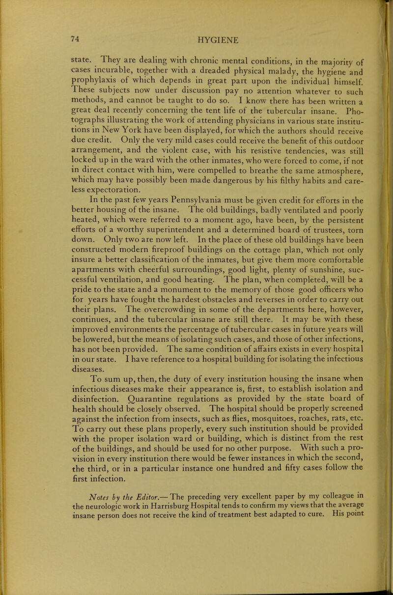 state. They are dealing with chronic mental conditions, in the majority of cases incurable, together with a dreaded physical malady, the hygiene and prophylaxis of which depends in great part upon the individual himself. These subjects now under discussion pay no attention whatever to such methods, and cannot be taught to do so. I know there has been written a great deal recently concerning the tent life of the tubercular insane. Pho- tographs illustrating the work of attending physicians in various state institu- tions in New York have been displayed, for which the authors should receive due credit. Only the very mild cases could receive the benefit of this outdoor arrangement, and the violent case, with his resistive tendencies, was still locked up in the ward with the other inmates, who were forced to come, if not in direct contact with him, were compelled to breathe the same atmosphere, which may have possibly been made dangerous by his filthy habits and care- less expectoration. In the past few years Pennsylvania must be given credit for efforts in the better housing of the insane. The old buildings, badly ventilated and poorly heated, which were referred to a moment ago, have been, by the persistent efforts of a worthy superintendent and a determined board of trustees, torn down. Only two are now left. In the place of these old buildings have been constructed modern fireproof buildings on the cottage plan, which not only insure a better classification of the inmates, but give them more comfortable apartments with cheerful surroundings, good light, plenty of sunshine, suc- cessful ventilation, and good heating. The plan, when completed, will be a pride to the state and a monument to the memory of those good officers who for years have fought the hardest obstacles and reverses in order to carry out their plans. The overcrowding in some of the departments here, however, continues, and the tubercular insane are still there. It may be with these improved environments the percentage of tubercular cases in future years will be lowered, but the means of isolating such cases, and those of other infections, has not been provided. The same condition of affairs exists in every hospital in our state. I have reference to a hospital building for isolating the infectious diseases. To sum up, then, the duty of every institution housing the insane when infectious diseases make their appearance is, first, to establish isolation and disinfection. Quarantine regulations as provided by the state board of health should be closely observed. The hospital should be properly screened against the infection from insects, such as flies, mosquitoes, roaches, rats, etc. To carry out these plans properly, every such institution should be provided with the proper isolation ward or building, which is distinct from the rest of the buildings, and should be used for no other purpose. With such a pro- vision in every institution there would be fewer instances in which the second, the third, or in a particular instance one hundred and fifty cases follow the first infection. Notes by the Editor.— The preceding very excellent paper by my colleague in the neurologic work in Harrisburg Hospital tends to confirm my views that the average insane person does not receive the kind of treatment best adapted to cure. His point