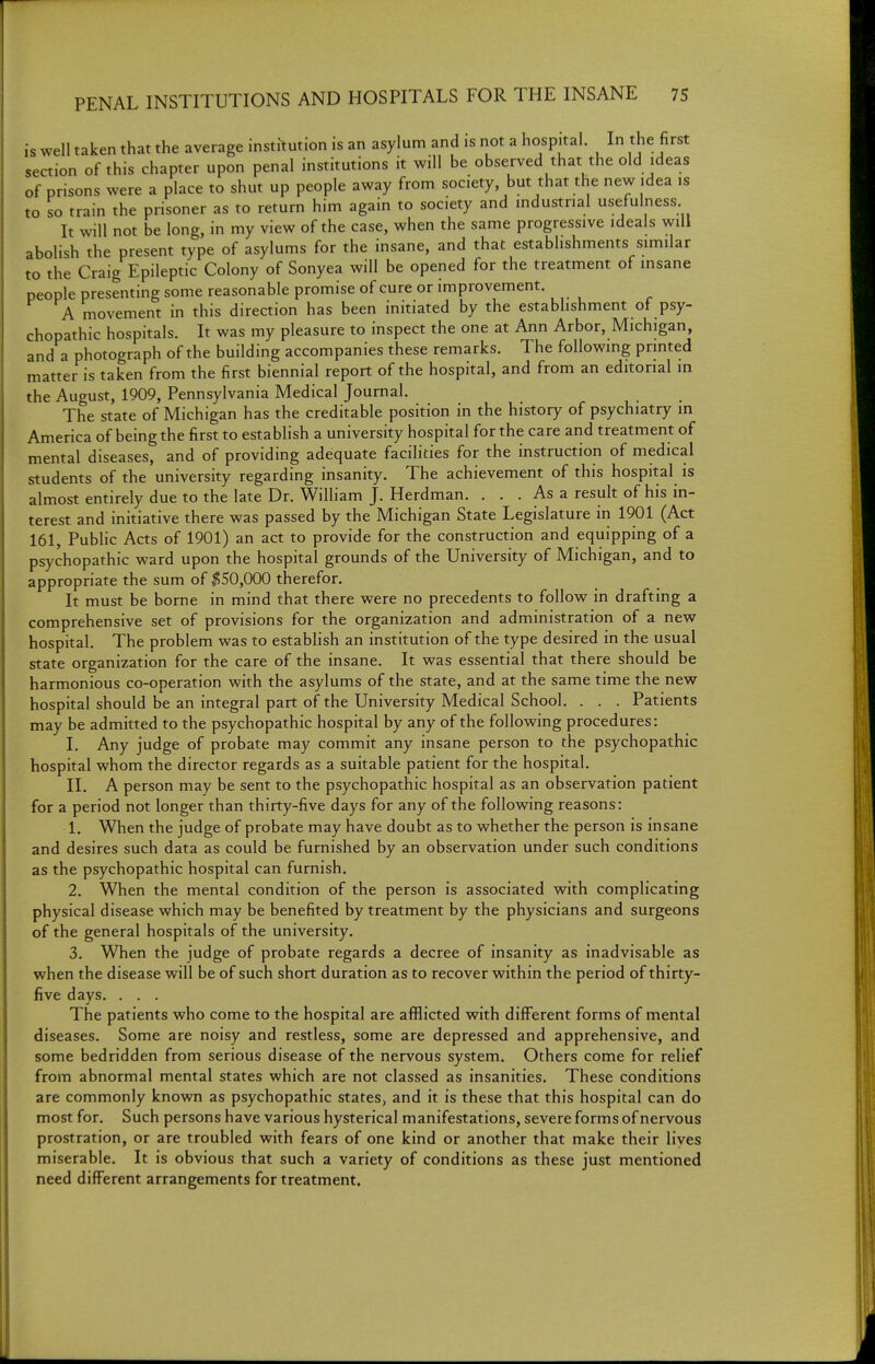 is well taken that the average institution is an asylum and is not a hospital. In the first section of this chapter upon penal institutions it will be observed that the old ideas of prisons were a place to shut up people away from society, but that the new idea is to so train the prisoner as to return him again to society and industrial usefulness It will not be long, in my view of the case, when the same progressive ideals will abolish the present type of asylums for the insane, and that establishments similar to the Craig Epileptic Colony of Sonyea will be opened for the treatment of insane people presenting some reasonable promise of cure or improvement. A movement in this direction has been initiated by the establishment of psy- chopathic hospitals. It was my pleasure to inspect the one at Ann Arbor, Michigan, and a photograph of the building accompanies these remarks. The following pnnted matter is taken from the first biennial report of the hospital, and from an editorial in the August, 1909, Pennsylvania Medical Journal. The state of Michigan has the creditable position in the history of psychiatry in America of being the first to establish a university hospital for the care and treatment of mental diseases, and of providing adequate facilities for the instruction of medical students of the university regarding insanity. The achievement of this hospital is almost entirely due to the late Dr. William J. Herdman. . . . As a result of his in- terest and initiative there was passed by the Michigan State Legislature in 1901 (Act 161, Public Acts of 1901) an act to provide for the construction and equipping of a psychopathic ward upon the hospital grounds of the University of Michigan, and to appropriate the sum of ;J550,000 therefor. It must be borne in mind that there were no precedents to follow in drafting a comprehensive set of provisions for the organization and administration of a new hospital. The problem was to establish an institution of the type desired in the usual state organization for the care of the insane. It was essential that there should be harmonious co-operation with the asylums of the state, and at the same time the new hospital should be an integral part of the University Medical School. . . . Patients may be admitted to the psychopathic hospital by any of the following procedures: I. Any judge of probate may commit any insane person to the psychopathic hospital whom the director regards as a suitable patient for the hospital. II. A person may be sent to the psychopathic hospital as an observation patient for a period not longer than thirty-five days for any of the following reasons: 1. When the judge of probate may have doubt as to whether the person is insane and desires such data as could be furnished by an observation under such conditions as the psychopathic hospital can furnish. 2. When the mental condition of the person is associated with complicating physical disease which may be benefited by treatment by the physicians and surgeons of the general hospitals of the university. 3. When the judge of probate regards a decree of insanity as inadvisable as when the disease will be of such short duration as to recover within the period of thirty- five days. . . . The patients who come to the hospital are afflicted with different forms of mental diseases. Some are noisy and restless, some are depressed and apprehensive, and some bedridden from serious disease of the nervous system. Others come for relief from abnormal mental states which are not classed as insanities. These conditions are commonly known as psychopathic states, and it is these that this hospital can do most for. Such persons have various hysterical manifestations, severe forms of nervous prostration, or are troubled with fears of one kind or another that make their liyes miserable. It is obvious that such a variety of conditions as these just mentioned need different arrangements for treatment.