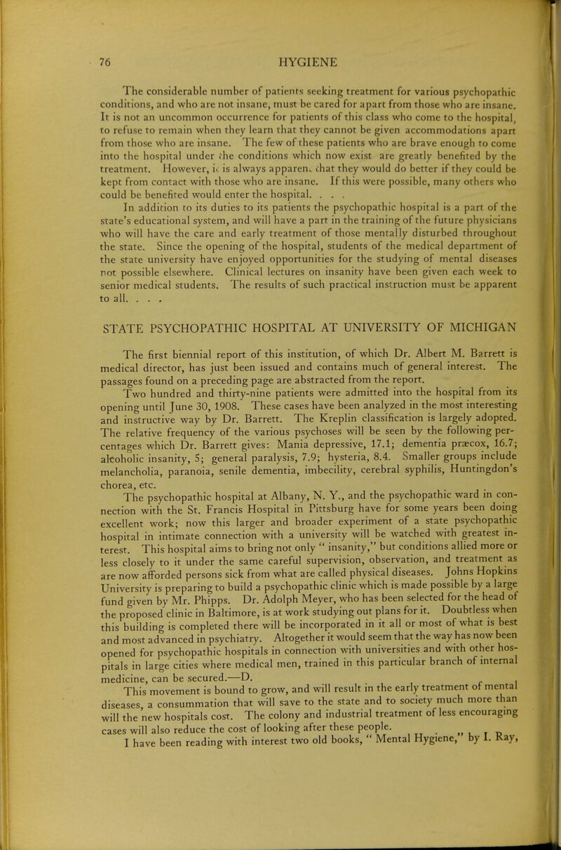 The considerable number of patients seeking treatment for various psychopathic conditions, and who are not insane, must be cared for apart from those who are insane. It is not an uncommon occurrence for patients of this class who come to the hospital, to refuse to remain when they learn that they cannot be given accommodations apart from those who are insane. The few of these patients who are brave enough to come into the hospital under rhe conditions which now exist are greatly benefited by the treatment. However, u is always apparent chat they would do better if they could be kept from contact with those who are insane. If this were possible, many others who could be benefited would enter the hospital. . . . In addition to its duties to its patients the psychopathic hospital is a part of the state's educational system, and will have a part in the training of the future physicians who will have the care and early treatment of those mentally disturbed throughout the state. Since the opening of the hospital, students of the medical department of the state university have enjoyed opportunities for the studying of mental diseases not possible elsewhere. Clinical lectures on insanity have been given each week to senior medical students. The results of such practical instruction must be apparent to all. . . , STATE PSYCHOPATHIC HOSPITAL AT UNIVERSITY OF MICHIGAN The first biennial report of this institution, of which Dr. Albert M. Barrett is medical director, has just been issued and contains much of general interest. The passages found on a preceding page are abstracted from the report. Two hundred and thirty-nine patients were admitted into the hospital from its opening until June 30, 1908. These cases have been analyzed in the most interesting and instructive way by Dr. Barrett. The Kreplin classification is largely adopted. The relative frequency of the various psychoses will be seen by the following per- centages which Dr. Barrett gives: Mania depressive, 17.1; dementia praecox, 16.7; alcoholic insanity, 5; general paralysis, 7.9; hysteria, 8.4. Smaller groups include melancholia, paranoia, senile dementia, imbecility, cerebral syphilis, Huntingdon's chorea, etc. The psychopathic hospital at Albany, N. Y., and the psychopathic ward in con- nection with the St. Francis Hospital in Pittsburg have for some years been doing excellent work; now this larger and broader experiment of a state psychopathic hospital in intimate connection with a university will be watched with greatest m- terest. This hospital aims to bring not only  insanity, but conditions allied more or less closely to it under the same careful supervision, observation, and treatment as are now afforded persons sick from what are called physical diseases. Johns Hopkins University is preparing to build a psychopathic clinic which is made possible by a large fund given by Mr. Phipps. Dr. Adolph Meyer, who has been selected for the head of the proposed clinic in Baltimore, is at work studying out plans for it. Doubtless when this building is completed there will be incorporated in it all or most of what is best and most advanced in psychiatry. Altogether it would seem that the way has now been opened for psychopathic hospitals in connection with universities and with other hos- pitals in large cities where medical men, trained in this particular branch of mtemal medicine, can be secured.—D. This movement is bound to grow, and will resuh in the early treatment of mental diseases, a consummation that will save to the state and to society much more than will the new hospitals cost. The colony and industrial treatment of less encouragmg cases will also reduce the cost of looking after these people. „ , r t, I have been reading with interest two old books,  Mental Hygiene, by 1. Kay,