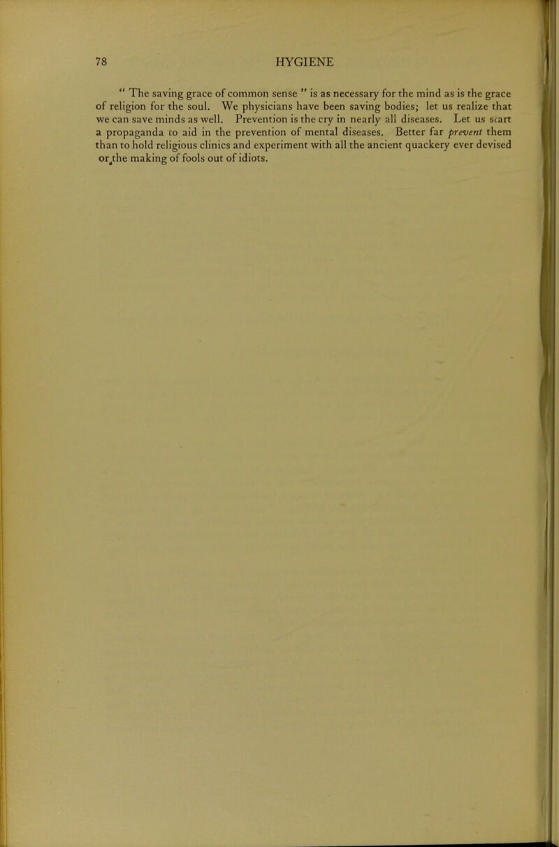  The saving grace of common sense  is as necessary for the mind as is the grace of religion for the soul. We physicians have been saving bodies; let us realize that we can save minds as well. Prevention is the cry in nearly all diseases. Let us scart a propaganda to aid in the prevention of mental diseases. Better far prevent them than to hold religious clinics and experiment with all the ancient quackery ever devised or^the making of fools out of idiots.