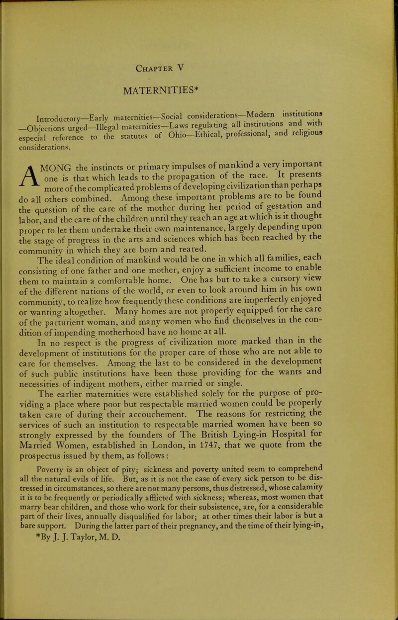 Chapter V MATERNITIES* Introductory-Early maternities-Social considerations-Modern institutions -Objections urged-lllegal maternities-Laws regulating all institutions and with especial reference to the statutes of Ohio-Ethical, professional, and religious considerations. AMONG the instincts or primary impulses of mankind a very important one is that which leads to the propagation of the race. It presents more of the complicated problems of developing civilization than perhaps do all others combined. Among these important problems are to be found the question of the care of the mother during her period of gestation and labor, and the care of the children until they reach an age at which is it thought proper to let them undertake their own maintenance, largely depending upon the stage of progress in the arts and sciences which has been reached by the community in which they are born and reared. The ideal condition of mankind would be one in which all families, each consisting of one father and one mother, enjoy a sufficient income to enable them to maintain a comfortable home. One has but to take a cursory view of the different nations of the world, or even to look around him in his own community, to realize how frequently these conditions are imperfectly enjoyed or wanting altogether. Many homes are not properly equipped for the care of the parturient woman, and many women who find themselves in the con- dition of impending motherhood have no home at all. In no respect is the progress of civilization more marked than in the development of institutions for the proper care of those who are not able to care for themselves. Among the last to be considered in the development of such public institutions have been those providing for the wants and necessities of indigent mothers, either married or single. The earlier maternities were established solely for the purpose of pro- viding a place where poor but respectable married women could be properly taken care of during their accouchement. The reasons for restricting the services of such an institution to respectable married women have been so strongly expressed by the founders of The British Lying-in Hospital for Married Women, established in London, in 1747, that we quote from the prospectus issued by them, as follows: Poverty is an object of pity; sickness and poverty united seem to comprehend all the natural evils of life. But, as it is not the case of every sick person to be dis- tressed in circumstances, so there are not many persons, thus distressed, whose calamity it is to be frequently or periodically afflicted with sickness; whereas, most women that marry bear children, and those who work for their subsistence, are, for a considerable part of their lives, annually disqualified for labor; at other times their labor is but a bare support. During the latter part of their pregnancy, and the time of their lying-in, ♦By J. J. Taylor, M. D.