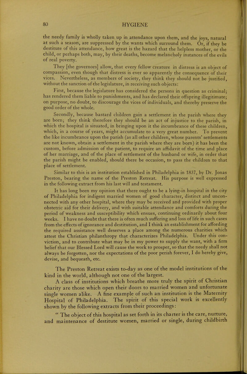 the needy family is wholly taken up in attendance upon them, and the joys, natural at such a season, are suppressed by the wants which surround them. Or, if they be destitute of this attendance, how great is the hazard that the helpless mother, or the child, or perhaps both, may, by their deaths, become melancholy instances of the evils of real poverty. They [the governors] allow, that every fellow creature in distress is an object of compassion, even though that distress is ever so apparently the consequence of their vices. Nevertheless, as members of society, they think they should not be justified, without the sanction of the legislature, in receiving such objects: First, because the legislature has considered the persons in question as criminal; has rendered them liable to punishments, and has declared their offspring illegitimate; on purpose, no doubt, to discourage the vices of individuals, and thereby preserve the good order of the whole. Secondly, because bastard children gain a settlement in the parish where they are born; they think therefore they should be an act of injustice to the parish, in which the hospital is situated, in bringing upon it the incumbrance of these children, which, in a course of years, might accumulate to a very great number. To prevent the like incumbrance upon the parish (as all other children, whose parents' settlements are not known, obtain a settlement in the parish where they are born) it has been the custom, before admission of the patient, to require an affidavit of the time and place of her marriage, and of the place of settlement of the husband or wife, in order that the parish might be enabled, should there be occasion, to pass the children to that place of settlement. Similar to this is an institution established in Philadelphia in 1837, by Dr. Jonas Preston, bearing the name of the Preston Retreat. His purpose is well expressed in the following extract from his last will and testament. It has long been my opinion that there ought to be a lying-in hospital in the city of Philadelphia for indigent married women of good character, distinct and uncon- nected with any other hospital, where they may be received and provided with proper obstetric aid for their delivery, and with suitable attendance and comforts during the period of weakness and susceptibility which ensues, continuing ordinarily about four weeks. I have no doubt that there is often much suffering and loss of life in such cases from the effects of ignorance and destitution, and I think an establishment for affording the required assistance well deserves a place among the numerous charities which attest the Christian philanthropy that characterizes Philadelphia. Under this con- viction, and to contribute what may be in my power to supply the want, with a firm belief that our Blessed Lord will cause the work to prosper, so that the needy shall not always be forgotten, nor the expectations of the poor perish forever, I do hereby give, devise, and bequeath, etc. The Preston Retreat exists to-day as one of the model institutions of the kind in the world, although not one of the largest. A class of institutions which breathe more truly the spirit of Christian charity are those which open their doors to married women and unfortunate single women alike. A fine example of such an institution is the Maternity Hospital of Philadelphia. The spirit of this special work is excellently shown by the following extracts from their proceedings:  The object of this hospital as set forth in its charter is the care, nurture, and maintenance of destitute women, married or single, during childbirth
