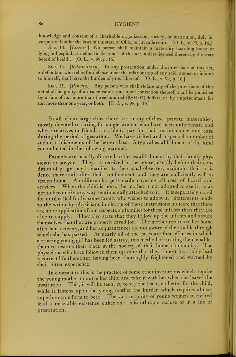 knowledge and consent of a charitable organization, society, or institution, duly in- corporated under the laws of the state of Ohio, or juvenile court. [O. L., v. 99, p. 16.] Sec. 13. [License.] No person shall maintain a maternity boarding house or lying-in hospital, as defined in Section 1 of this act, unless licensed thereto by the state board of health. [O. L., v. 99, p. 16.] Sec. 14. [Relationship.] In any prosecution under the provisions of this act^ a defendant who relies for defense upon the relationship of any said women or infants to himself, shall have the burden of proof thereof. [O. L., v. 99, p. 16.] Sec. is. [Penalty.] Any person who shall violate any of the provisions of this act shall be guilty of a disdemeanor, and upon conviction thereof, shall be punished by a fine of not more than three hundred (^^300.00) dollars, or by imprisonment for not more than one year, or both. [O. L., v. 99, p. 16.] In all of our large cities there are many of these private maternities, mostly devoted to caring for single women who have been unfortunate and whose relatives or friends are able to pay for their maintenance and care during the period of gestation. We have visited and inspected a number of such establishments of the better class. A typical establishment of this kind is conducted in the following manner: Patients are usually directed to the establishment by their family phy- sician or lawyer. They are received in the house, usually before their con- dition of pregnancy is manifest to the casual observer, maintain their resi- dence there until after their confinement and they are sufficiently well to return home. A uniform charge is made covering all cost of board and services. When the child is born, the mother is not allowed to see it, so as not to become in any way sentimentally attached to it. It is separately cared for until called for by some family who wishes to adopt it. Statements made to the writer by physicians in charge of these institutions indicate that there are more applications from respectable families for these infants than they are able to supply. They also state that they follow up the infants and assure themselves that they are properly cared for. The mother returns to her home after her recovery, and her acquaintances are not aware of the trouble through which she has passed. As nearly all of the cases are first offenses in which a trusting young girl has been led astray, this method of treating them enables them to resume their place in the society of their home community. The physicians who have followed them up state that they almost invariably lead a correct life thereafter, having been thoroughly frightened and warned by their bitter experience. In contrast to this is the practice of some other institutions which require the young mother to nurse her child and take it with her when she leaves the institution. This, it will be seen, is, to say the least, no better for the child, while it fastens upon the young mother the burden which requires almost superhuman efforts to bear. The vast majority of young women so treated lead a miserable existence either as a misanthropic recluse or in a life of prostitution.